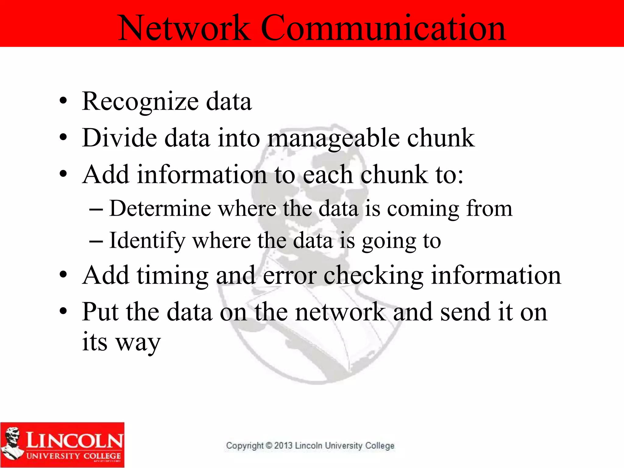 Network Communication
• Recognize data
• Divide data into manageable chunk
• Add information to each chunk to:
– Determine where the data is coming from
– Identify where the data is going to
• Add timing and error checking information
• Put the data on the network and send it on
its way
 