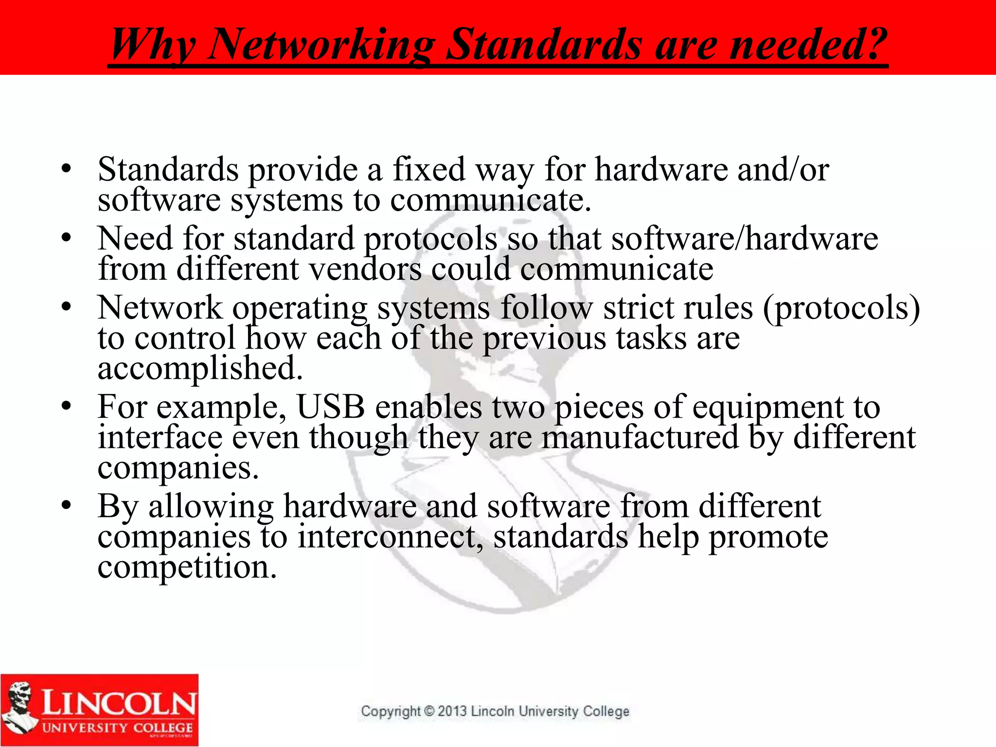 Why Networking Standards are needed?
• Standards provide a fixed way for hardware and/or
software systems to communicate.
• Need for standard protocols so that software/hardware
from different vendors could communicate
• Network operating systems follow strict rules (protocols)
to control how each of the previous tasks are
accomplished.
• For example, USB enables two pieces of equipment to
interface even though they are manufactured by different
companies.
• By allowing hardware and software from different
companies to interconnect, standards help promote
competition.
 