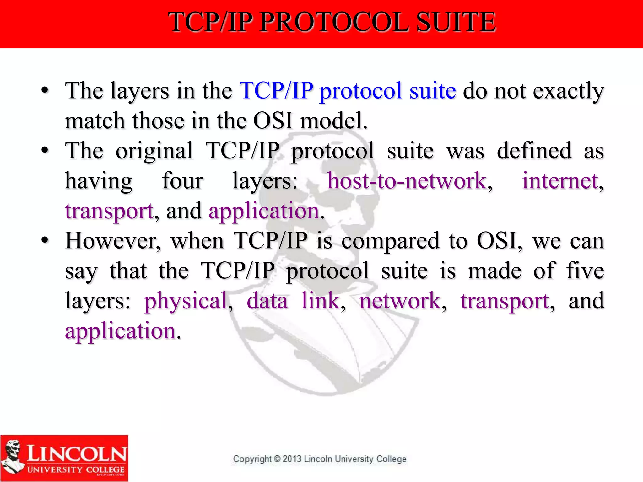 TCP/IP PROTOCOL SUITE
• The layers in the TCP/IP protocol suite do not exactly
match those in the OSI model.
• The original TCP/IP protocol suite was defined as
having four layers: host-to-network, internet,
transport, and application.
• However, when TCP/IP is compared to OSI, we can
say that the TCP/IP protocol suite is made of five
layers: physical, data link, network, transport, and
application.
 