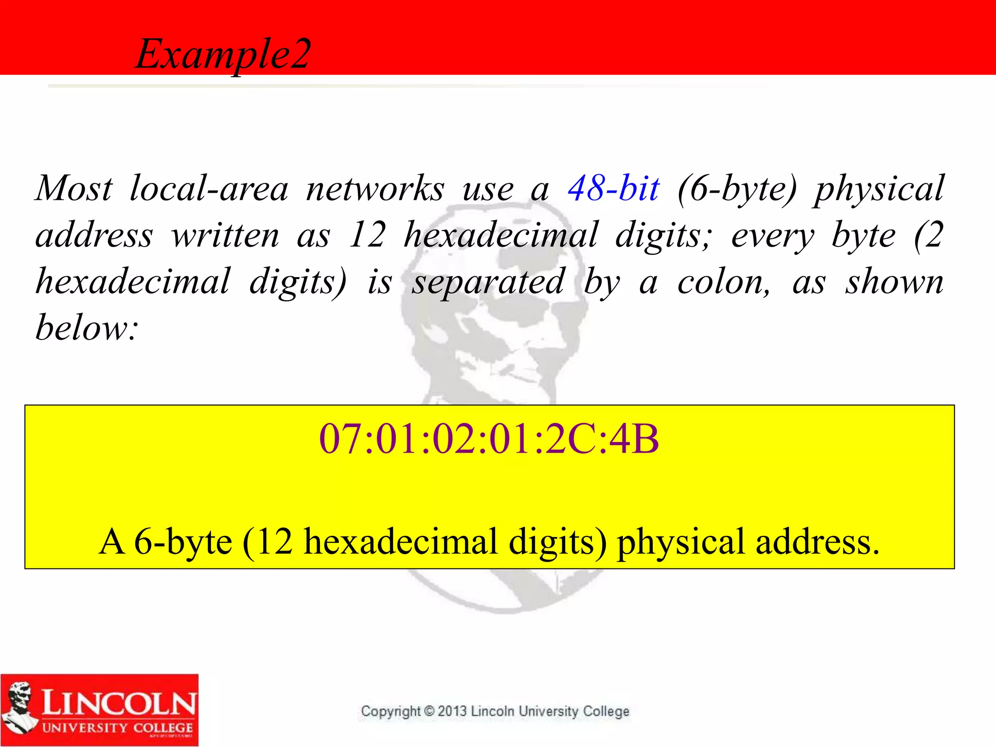 Most local-area networks use a 48-bit (6-byte) physical
address written as 12 hexadecimal digits; every byte (2
hexadecimal digits) is separated by a colon, as shown
below:
Example2
07:01:02:01:2C:4B
A 6-byte (12 hexadecimal digits) physical address.
 