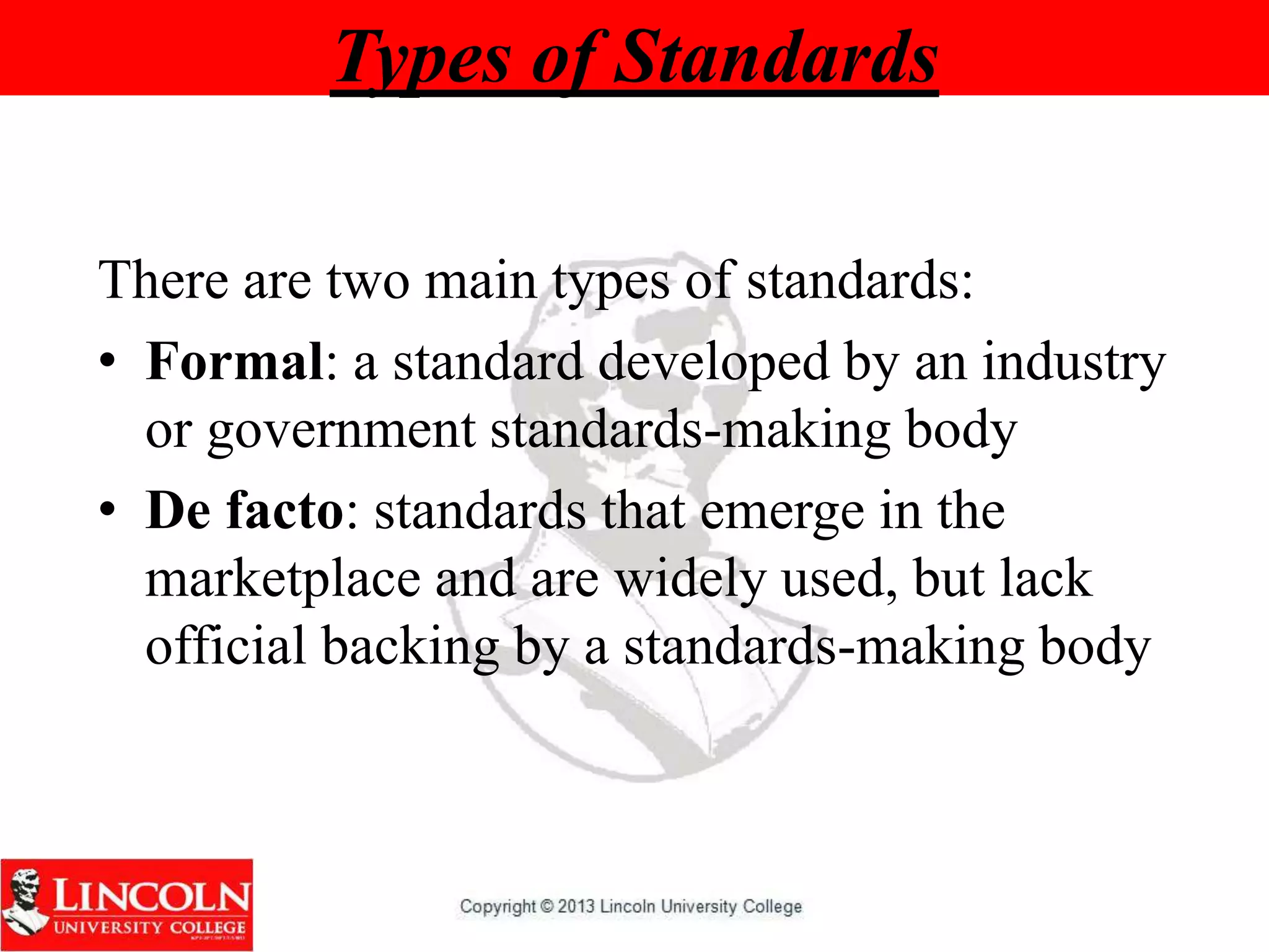 Types of Standards
There are two main types of standards:
• Formal: a standard developed by an industry
or government standards-making body
• De facto: standards that emerge in the
marketplace and are widely used, but lack
official backing by a standards-making body
 