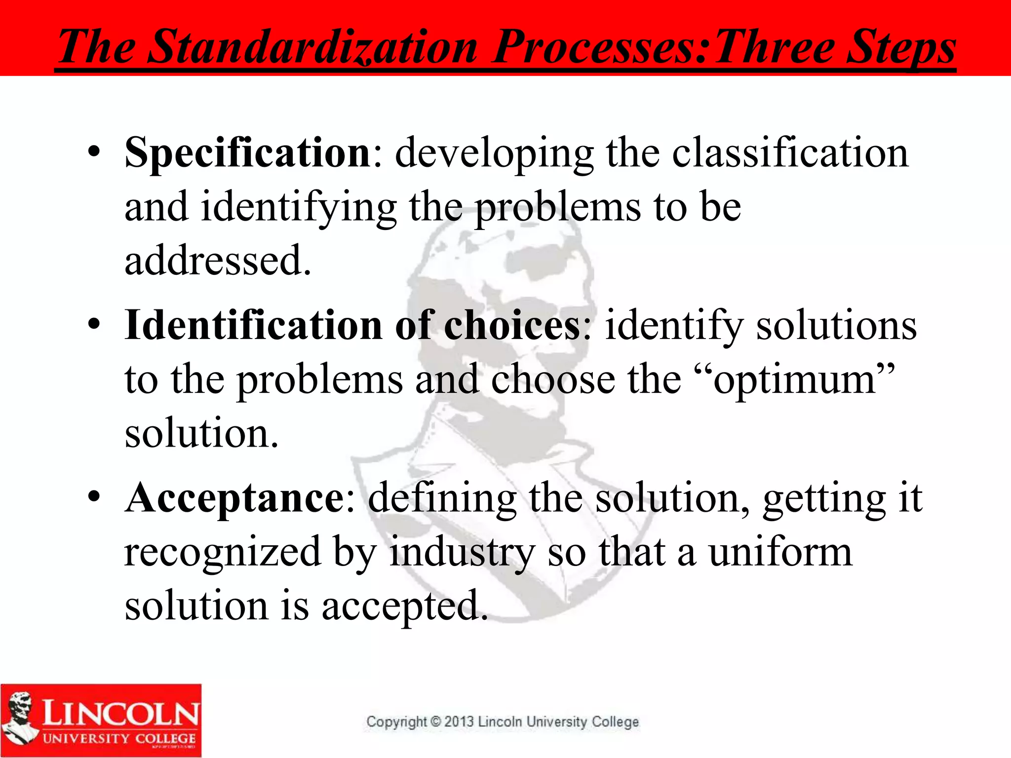 The Standardization Processes:Three Steps
• Specification: developing the classification
and identifying the problems to be
addressed.
• Identification of choices: identify solutions
to the problems and choose the “optimum”
solution.
• Acceptance: defining the solution, getting it
recognized by industry so that a uniform
solution is accepted.
 