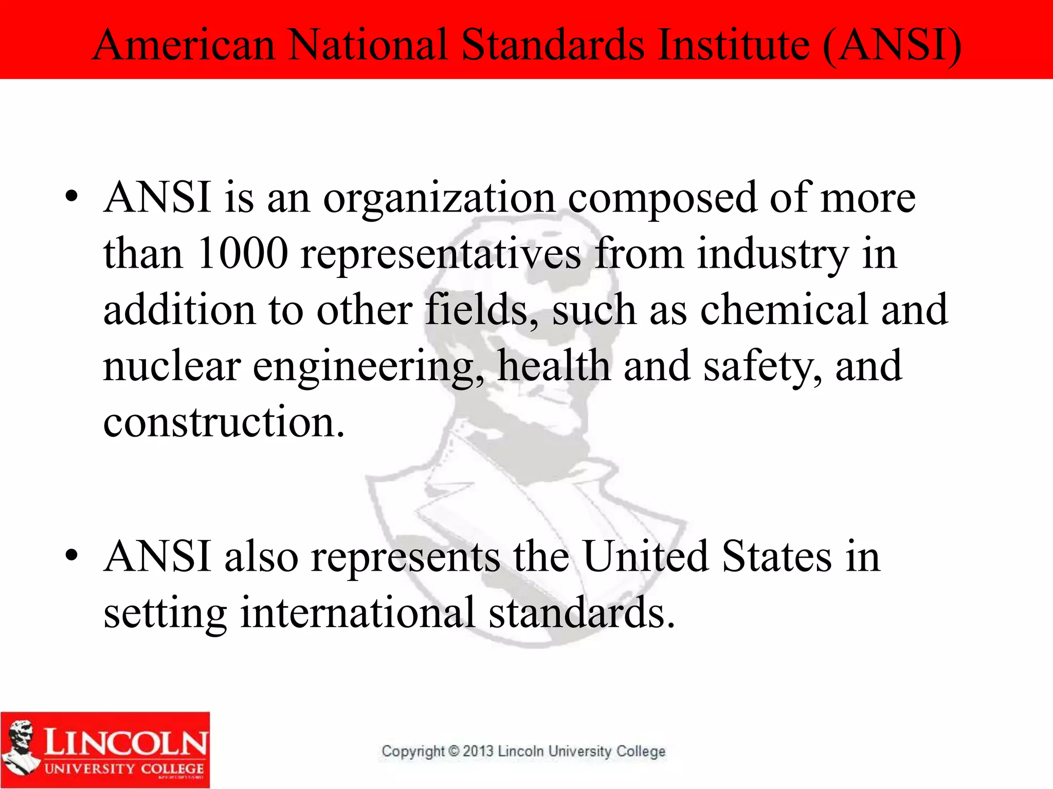 American National Standards Institute (ANSI)
• ANSI is an organization composed of more
than 1000 representatives from industry in
addition to other fields, such as chemical and
nuclear engineering, health and safety, and
construction.
• ANSI also represents the United States in
setting international standards.
 