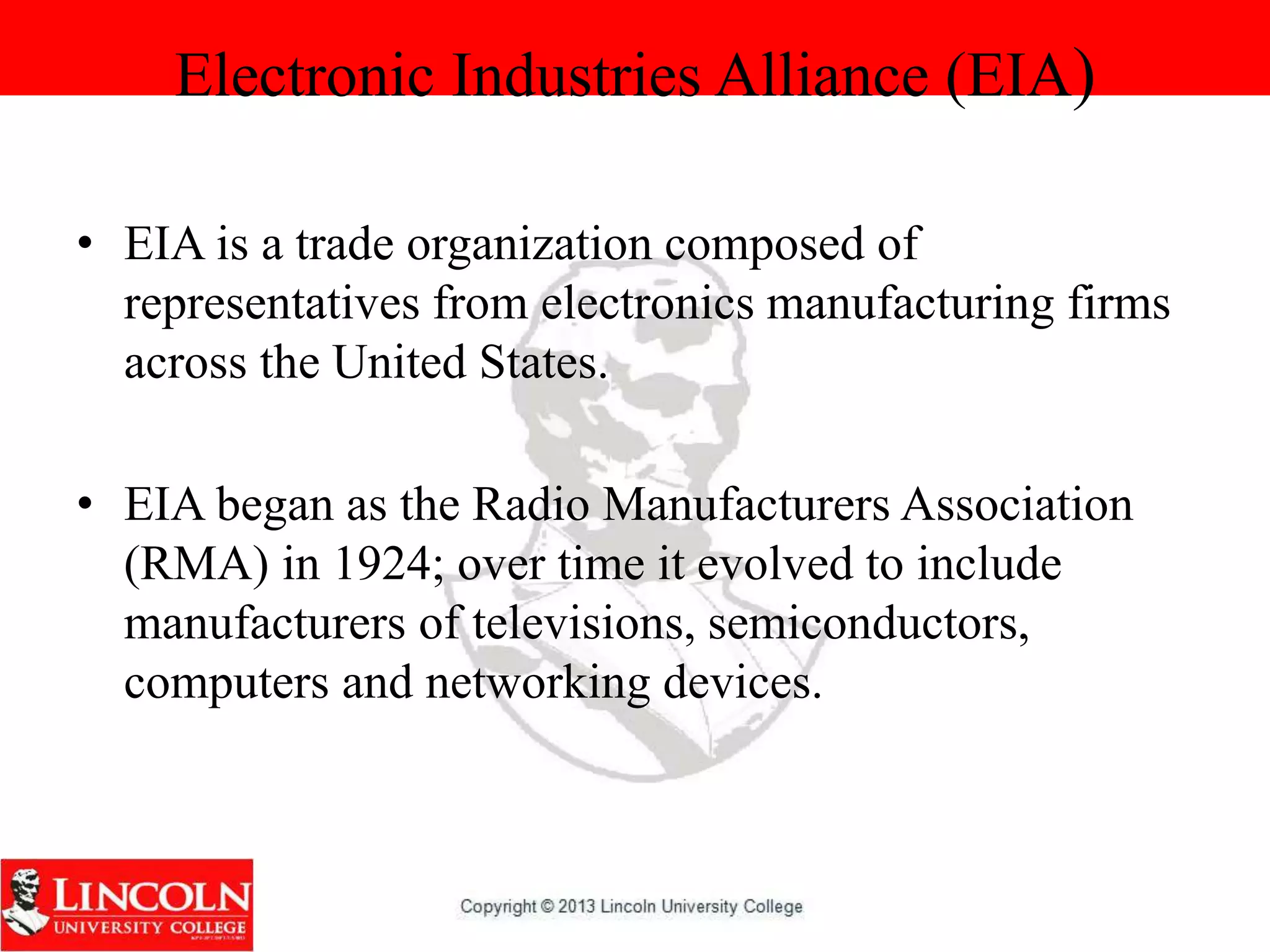 Electronic Industries Alliance (EIA)
• EIA is a trade organization composed of
representatives from electronics manufacturing firms
across the United States.
• EIA began as the Radio Manufacturers Association
(RMA) in 1924; over time it evolved to include
manufacturers of televisions, semiconductors,
computers and networking devices.
 