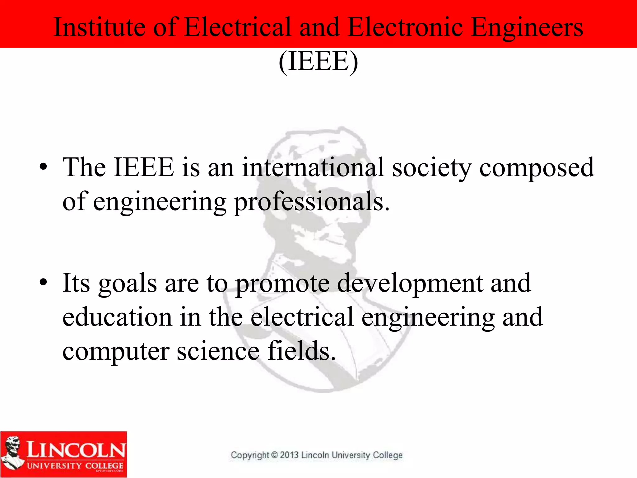 Institute of Electrical and Electronic Engineers
(IEEE)
• The IEEE is an international society composed
of engineering professionals.
• Its goals are to promote development and
education in the electrical engineering and
computer science fields.
 