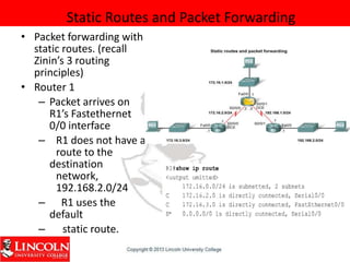 Static Routes and Packet Forwarding
• Packet forwarding with
static routes. (recall
Zinin’s 3 routing
principles)
• Router 1
– Packet arrives on
R1’s Fastethernet
0/0 interface
– R1 does not have a
route to the
destination
network,
192.168.2.0/24
– R1 uses the
default
– static route.
 