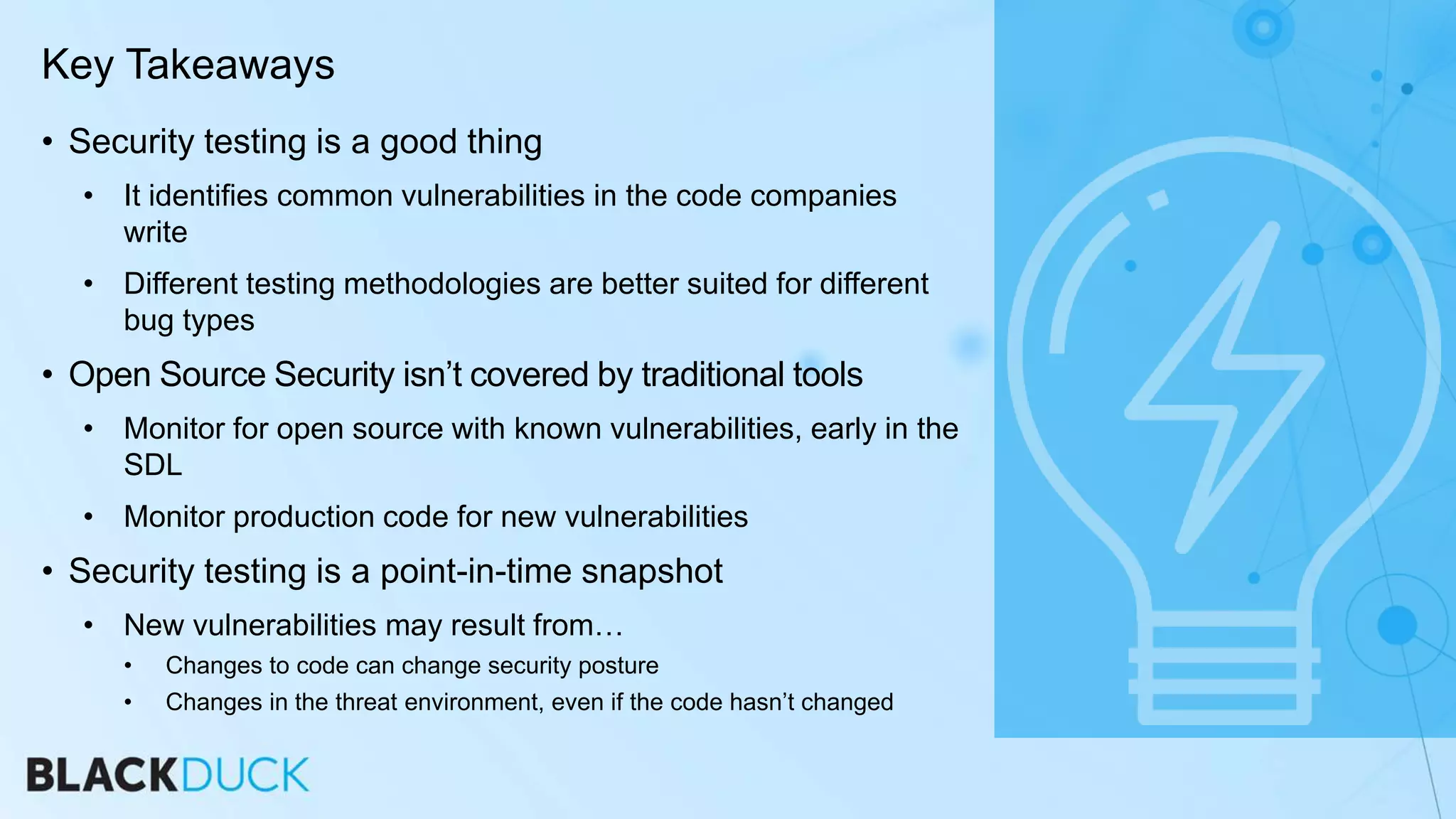 Key Takeaways
• Security testing is a good thing
• It identifies common vulnerabilities in the code companies
write
• Different testing methodologies are better suited for different
bug types
• Open Source Security isn’t covered by traditional tools
• Monitor for open source with known vulnerabilities, early in the
SDL
• Monitor production code for new vulnerabilities
• Security testing is a point-in-time snapshot
• New vulnerabilities may result from…
• Changes to code can change security posture
• Changes in the threat environment, even if the code hasn’t changed
 
