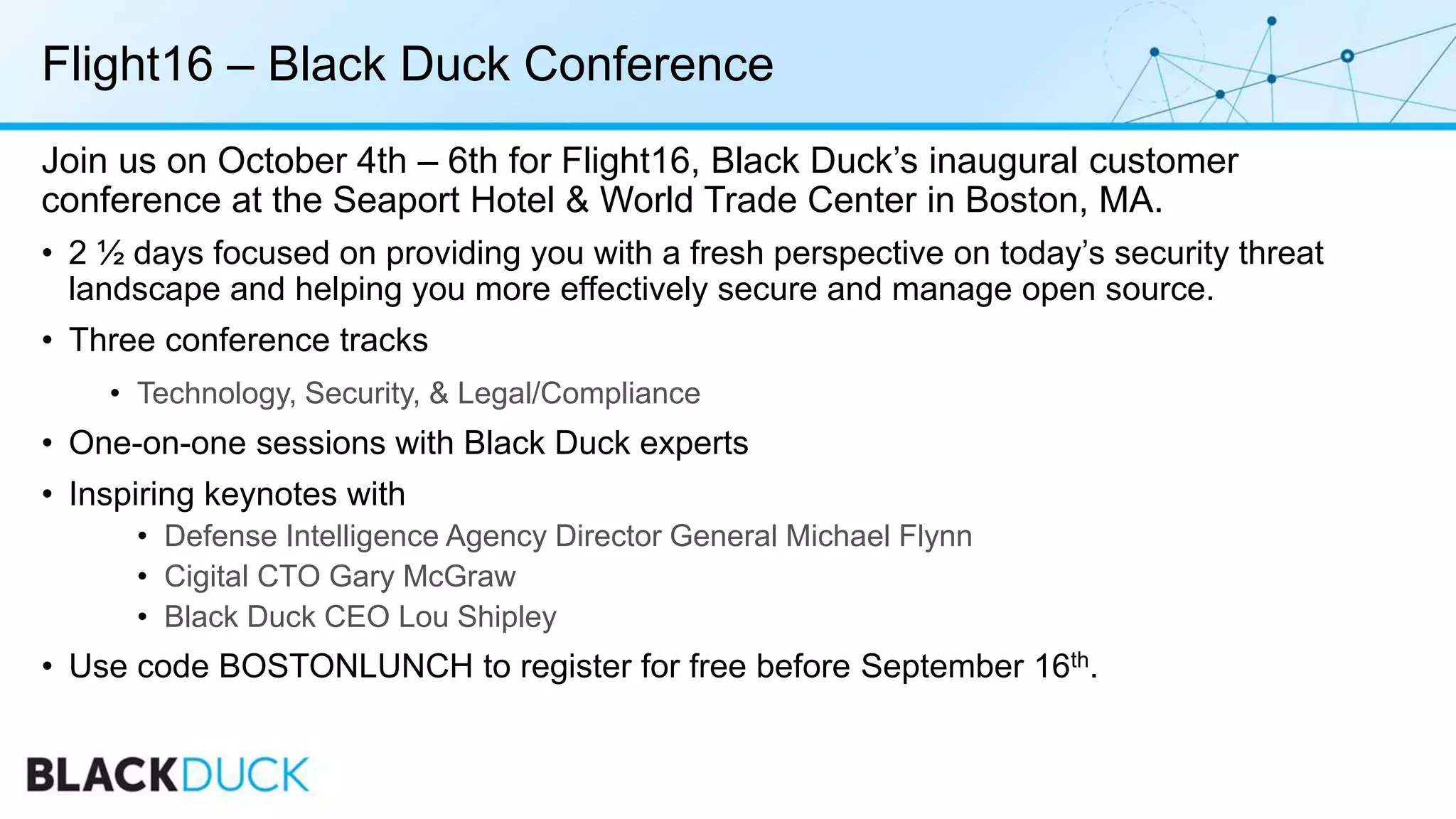 Flight16 – Black Duck Conference
Join us on October 4th – 6th for Flight16, Black Duck’s inaugural customer
conference at the Seaport Hotel & World Trade Center in Boston, MA.
• 2 ½ days focused on providing you with a fresh perspective on today’s security threat
landscape and helping you more effectively secure and manage open source.
• Three conference tracks
• Technology, Security, & Legal/Compliance
• One-on-one sessions with Black Duck experts
• Inspiring keynotes with
• Defense Intelligence Agency Director General Michael Flynn
• Cigital CTO Gary McGraw
• Black Duck CEO Lou Shipley
• Use code BOSTONLUNCH to register for free before September 16th.
 