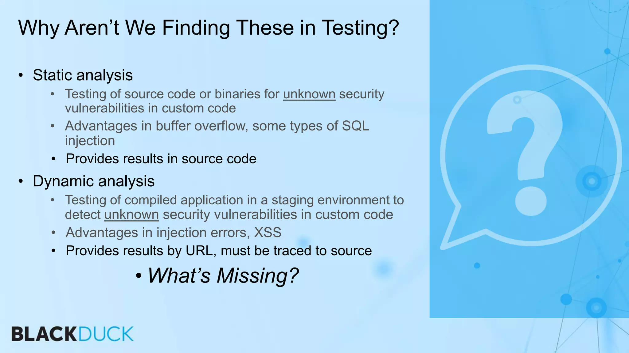 • Static analysis
• Testing of source code or binaries for unknown security
vulnerabilities in custom code
• Advantages in buffer overflow, some types of SQL
injection
• Provides results in source code
• Dynamic analysis
• Testing of compiled application in a staging environment to
detect unknown security vulnerabilities in custom code
• Advantages in injection errors, XSS
• Provides results by URL, must be traced to source
• What’s Missing?
Why Aren’t We Finding These in Testing?
 