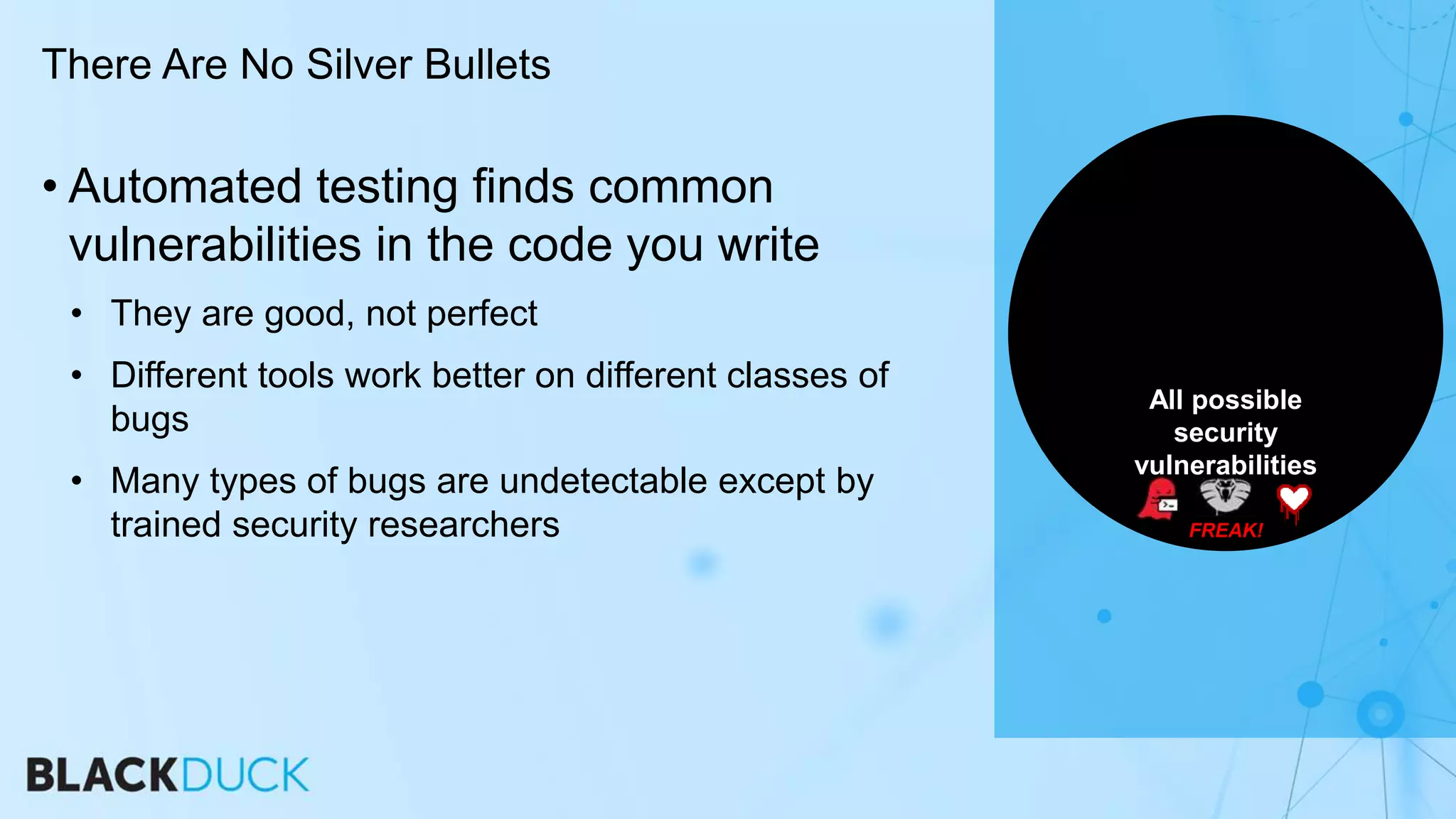 • Automated testing finds common
vulnerabilities in the code you write
• They are good, not perfect
• Different tools work better on different classes of
bugs
• Many types of bugs are undetectable except by
trained security researchers
There Are No Silver Bullets
All possible
security
vulnerabilities
FREAK!
 