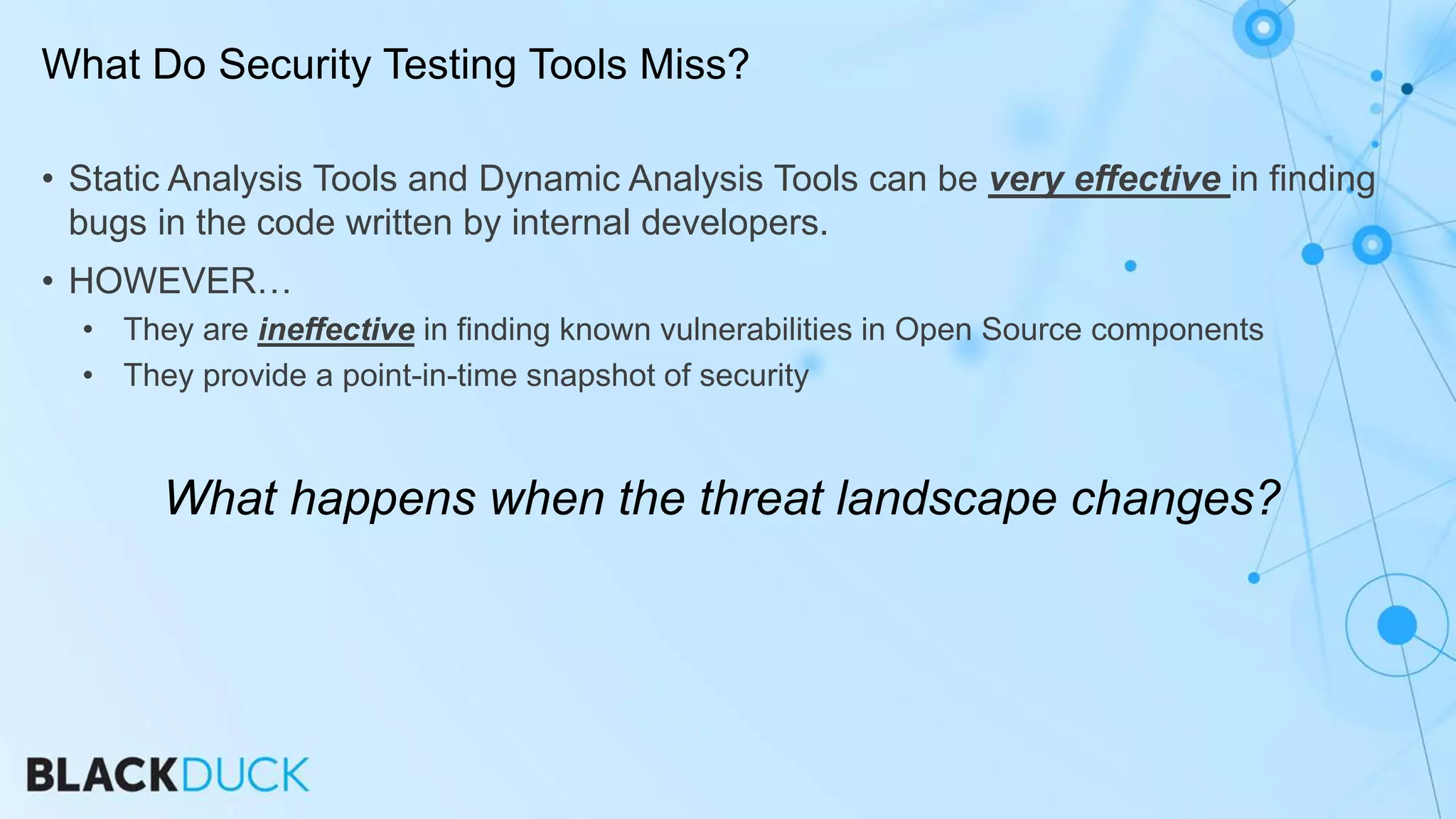 • Static Analysis Tools and Dynamic Analysis Tools can be very effective in finding
bugs in the code written by internal developers.
• HOWEVER…
• They are ineffective in finding known vulnerabilities in Open Source components
• They provide a point-in-time snapshot of security
What happens when the threat landscape changes?
What Do Security Testing Tools Miss?
 