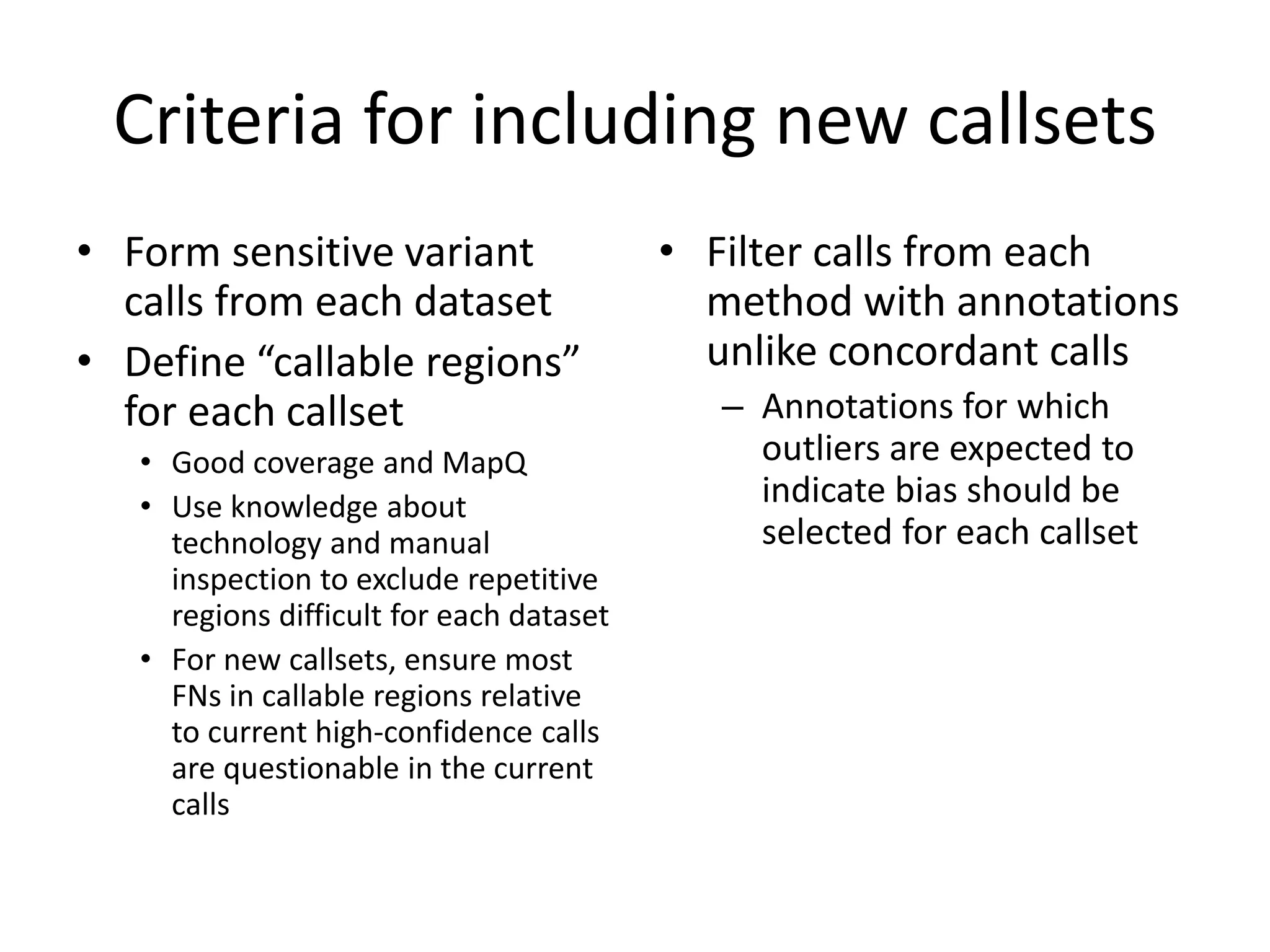 Criteria for including new callsets
• Form sensitive variant
calls from each dataset
• Define “callable regions”
for each callset
• Good coverage and MapQ
• Use knowledge about
technology and manual
inspection to exclude repetitive
regions difficult for each dataset
• For new callsets, ensure most
FNs in callable regions relative
to current high-confidence calls
are questionable in the current
calls
• Filter calls from each
method with annotations
unlike concordant calls
– Annotations for which
outliers are expected to
indicate bias should be
selected for each callset
 
