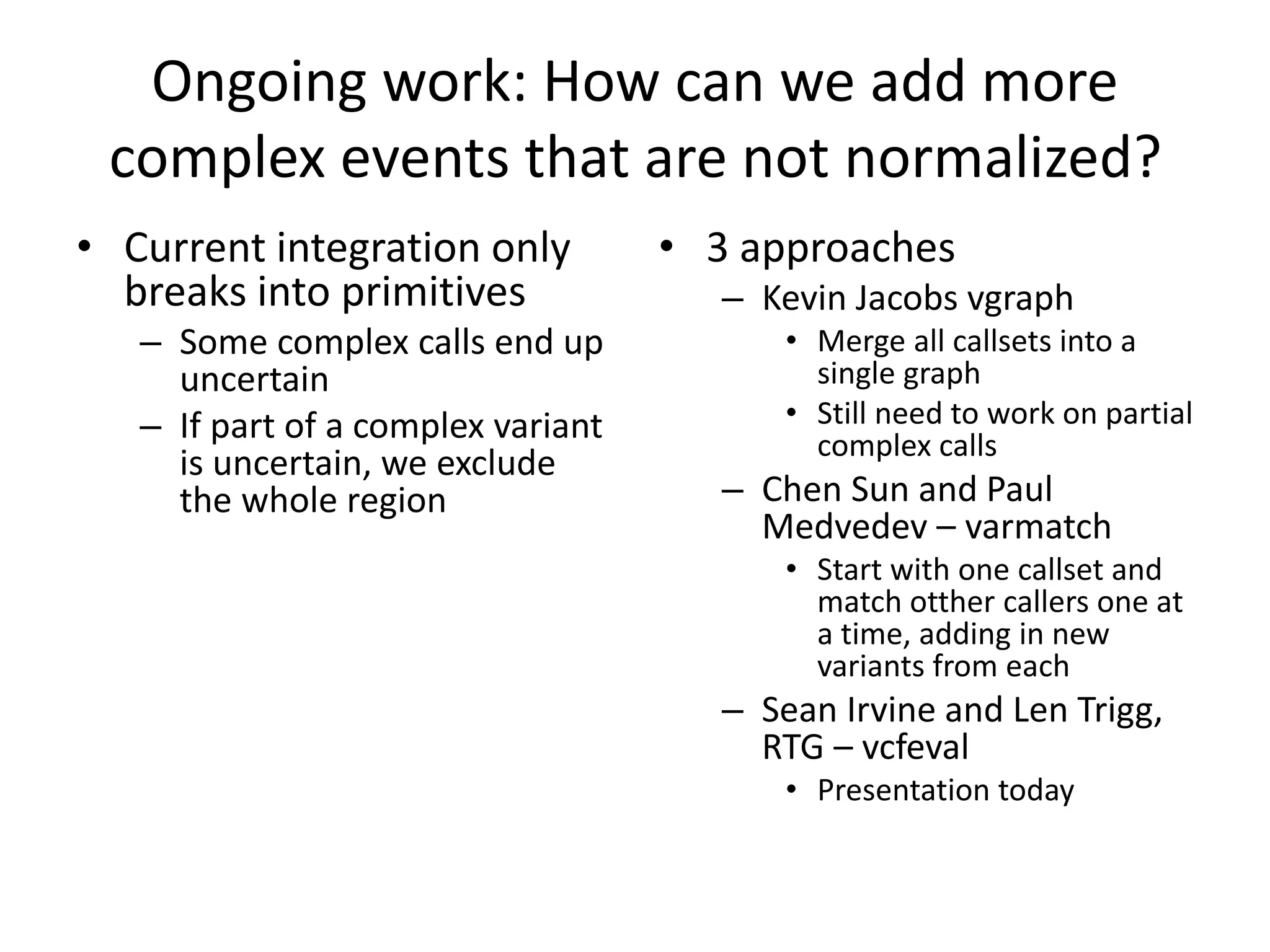 Ongoing work: How can we add more
complex events that are not normalized?
• Current integration only
breaks into primitives
– Some complex calls end up
uncertain
– If part of a complex variant
is uncertain, we exclude
the whole region
• 3 approaches
– Kevin Jacobs vgraph
• Merge all callsets into a
single graph
• Still need to work on partial
complex calls
– Chen Sun and Paul
Medvedev – varmatch
• Start with one callset and
match otther callers one at
a time, adding in new
variants from each
– Sean Irvine and Len Trigg,
RTG – vcfeval
• Presentation today
 