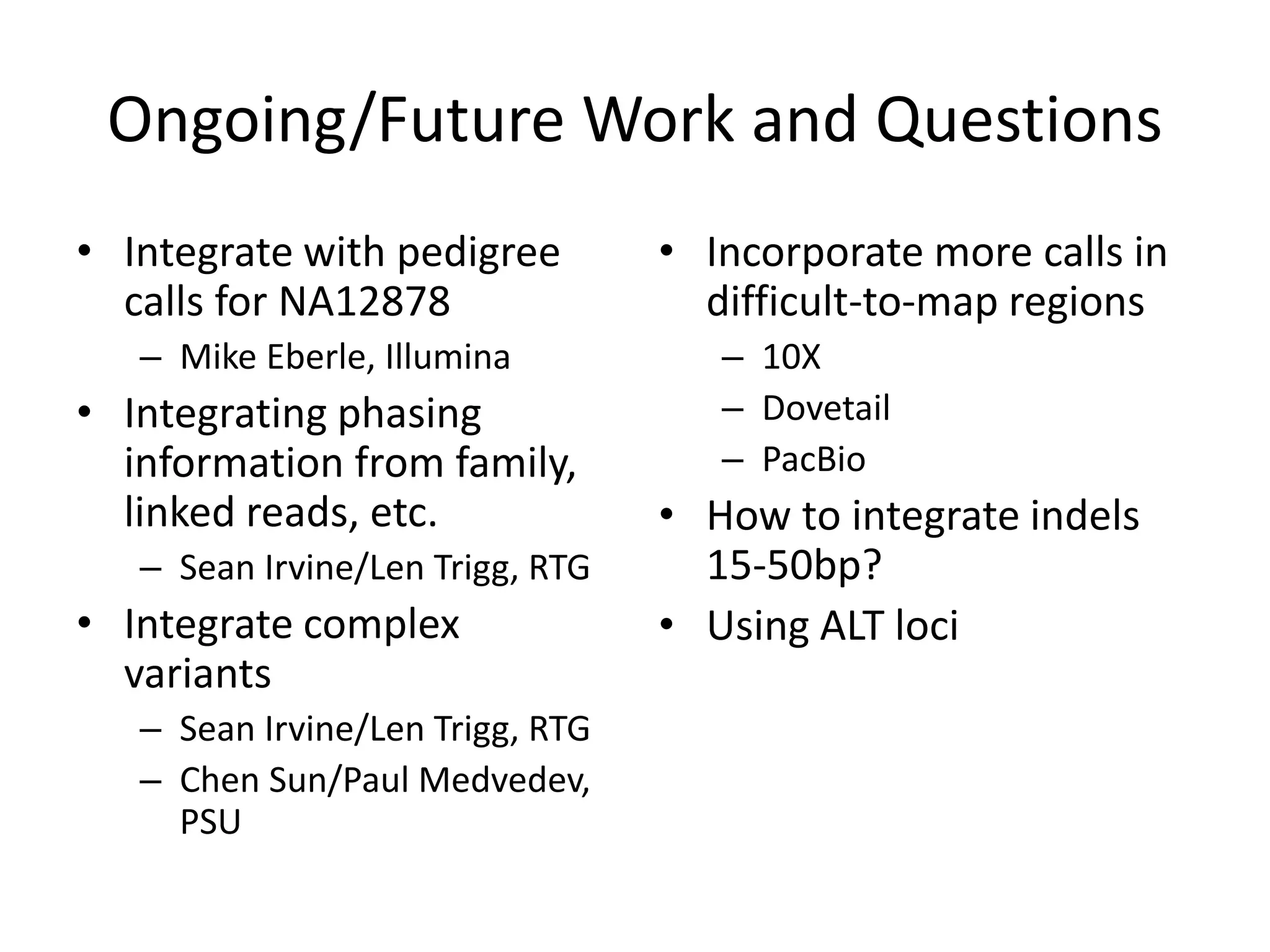 Ongoing/Future Work and Questions
• Integrate with pedigree
calls for NA12878
– Mike Eberle, Illumina
• Integrating phasing
information from family,
linked reads, etc.
– Sean Irvine/Len Trigg, RTG
• Integrate complex
variants
– Sean Irvine/Len Trigg, RTG
– Chen Sun/Paul Medvedev,
PSU
• Incorporate more calls in
difficult-to-map regions
– 10X
– Dovetail
– PacBio
• How to integrate indels
15-50bp?
• Using ALT loci
 