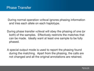Phase Transfer
During normal operation vcfeval ignores phasing information
and tries each allele on each haplotype.
During phase transfer vcfeval will obey the phasing of one (or
both) of the samples. Effectively restricts the matches that
can be made. Ideally want at least one sample to be fully
phased.
A special output mode is used to report the phasing found
during the matching. Apart from the phasing, the calls are
not changed and all the original annotations are retained.
 