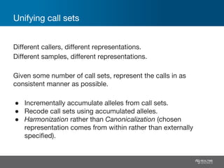 Unifying call sets
Different callers, different representations.
Different samples, different representations.
Given some number of call sets, represent the calls in as
consistent manner as possible.
● Incrementally accumulate alleles from call sets.
● Recode call sets using accumulated alleles.
● Harmonization rather than Canonicalization (chosen
representation comes from within rather than externally
specified).
 