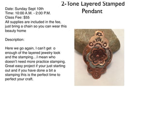 2-Tone Layered Stamped
PendantDate: Sunday Sept 10th
Time: 10:00 A.M. - 2:00 P.M.
Class Fee: $55
All supplies are included in the fee,
just bring a chain so you can wear this
beauty home
Description:
Here we go again, I can’t get o
enough of the layered jewelry look
and the stamping…I mean who
doesn’t need more practice stamping.
Great easy project if your just starting
out and if you have done a bit a
stamping this is the perfect time to
perfect your craft.
 