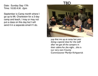 TBDDate: Sunday Sep 17th
Time: 10:00 A.M. -2pm
September is Camp month where I
go up to Mt. Charleston for a 3 day
camp and teach, I may or may not
put a class on this day but I will
send it in a separate email if I do.
yup that me up at camp last year
doing a special class for the staff
after we got all the campers in
their cabins for the night…this is
our very own County
Commissioner Marilyn Kirkpatrick
 