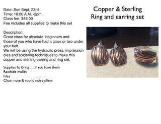Copper & Sterling
Ring and earring set
Supplies To Bring ….if you have them
Rawhide mallet
Files
Chain nose & round noise pliers
Date: Sun Sept, 23rd
Time: 10:00 A.M. -2pm
Class fee: $45.00
Fee includes all supplies to make this set
Description:
Great class for absolute beginners and
those of you who have had a class or two under
your belt.
We will be using the hydraulic press, impression
dies and soldering techniques to make this
copper and sterling earring and ring set.
 