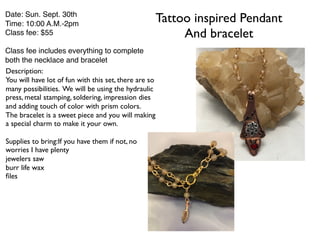 Tattoo inspired Pendant
And bracelet
Date: Sun. Sept. 30th
Time: 10:00 A.M.-2pm
Class fee: $55
Class fee includes everything to complete
both the necklace and bracelet
Description:
You will have lot of fun with this set, there are so
many possibilities. We will be using the hydraulic
press, metal stamping, soldering, impression dies
and adding touch of color with prism colors.
The bracelet is a sweet piece and you will making
a special charm to make it your own.
Supplies to bring:If you have them if not, no
worries I have plenty
jewelers saw
burr life wax
ﬁles
 