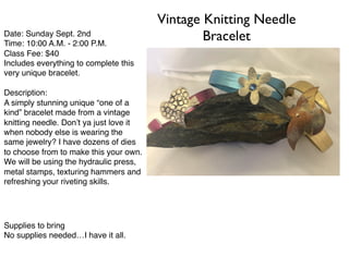 Vintage Knitting Needle
BraceletDate: Sunday Sept. 2nd
Time: 10:00 A.M. - 2:00 P.M.
Class Fee: $40
Includes everything to complete this
very unique bracelet.
Description:
A simply stunning unique “one of a
kind” bracelet made from a vintage
knitting needle. Don’t ya just love it
when nobody else is wearing the
same jewelry? I have dozens of dies
to choose from to make this your own.
We will be using the hydraulic press,
metal stamps, texturing hammers and
refreshing your riveting skills.
to els are not those of ﬁction. They were ﬂesh and
blood. Criminals and o scholars. In history, they share
a bond receiving 'punishment by transportation'. It
could have shattered their spirits. It didn't. Today, we
toast those men and the principles they lived by.
Supplies to bring
No supplies needed…I have it all.
 