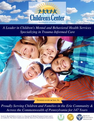 Founded in 1871      Erie, PA
Proudly Serving Children and Families in the Erie Community &
Across the Commonwealth of Pennsylvania for 147 Years
A Leader in Children's Mental and Behavioral Health Services
 Specializing in Trauma-Informed Care
Sarah A. Reed Children's Center is a Sanctuary® Model Treatment Center and is
accredited by The Joint Commission and the American Psychological Association.
 