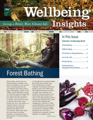 In This Issue
Shinrin-yoku, also known as
forest bathing or taking in the
forest atmosphere, has recently
been receiving attention by
city dwellers and nature lovers
alike. Developed in Japan in the
1980s, forest bathing is rooted
in scientific evidence supporting
the many benefits of a walk in
the forest. The idea behind it
is simple; when a person visits
a natural area (forest, park,
hiking trail, etc.) and walks in a
relaxed manner, there are
calming and rejuvenating
benefits provided by the
environment. More than likely
you have heard of similar
practices or experienced the
phenomenon of forest bathing
yourself.
In Scandinavian countries babies
get a daily nap outside, even
if the temperature is below
freezing. This practice has been
going on since the 1920s and
has helped decrease the infant
mortality rate. However, the
benefits of being outside in the
forest have been known even
prior to this Scandinavian routine.
Yellowstone National Park, which
was the first national park
recognized in America in 1903,
was established to preserve the
natural environment for people
to experience. President Teddy
Roosevelt and John Muir, a
Scottish-born naturalist, worked
together to establish many
Forest Bathing
September: Healthy Aging Month
Forest Bathing................................... 1
FORK for Aging.................................. 2
On the Menu: Mango Madness.......... 3
Live to Be 100.................................. 4
Mindful Minute.................................. 5
Parenting Corner:
Navigating Sibling Rivalries................ 6
ISSUE 38
SEPTEMBER | 2018
Continued on page 2
 
