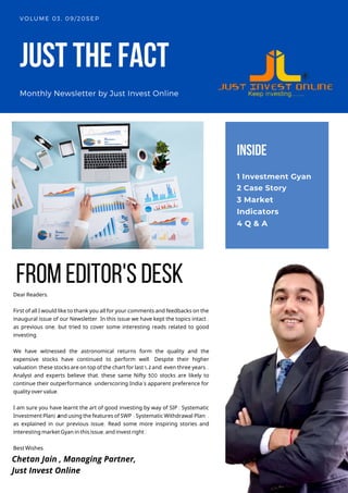 JUSTTHEFACT
Monthly Newsletter by Just Invest Online
VOLUME 03, 09/20SEP
Dear Readers,
First of all I would like to thank you all for your comments and feedbacks on the
inaugural issue of our Newsletter. In this issue we have kept the topics intact ,
as previous one, but tried to cover some interesting reads related to good
investing.
We have witnessed the astronomical returns form the quality and the
expensive stocks have continued to perform well. Despite their higher
valuation,these stocks are on top of the chart for last 1, 2 and even three years..
Analyst and experts believe that, these same Nifty 500 stocks are likely to
continue their outperformance, underscoring India’s apparent preference for
quality over value.
I am sure you have learnt the art of good investing by way of SIP ( Systematic
Investment Plan) and using the features of SWP ( Systematic Withdrawal Plan) ,
as explained in our previous issue. Read some more inspiring stories and
interesting market Gyan in this issue,and invest right !
Best Wishes,
INSIDE
1 Investment Gyan
2 Case Story
3 Market
Indicators
4 Q & A
fromeditor'sdesk
Chetan Jain , Managing Partner,
Just Invest Online
 