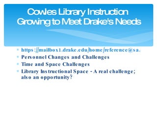 https://mailbox1.drake.edu/home/reference@sa.drake.edu/Instructional%20Calendar.html?view=week&date=20100916 Personnel Changes and Challenges Time and Space Challenges Library Instructional Space - A real challenge; also an opportunity? Cowles Library Instruction  Growing to Meet Drake's Needs 