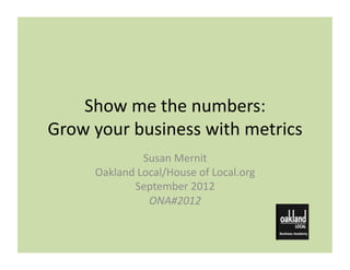 Show	
  me	
  the	
  numbers:	
  
Grow	
  your	
  business	
  with	
  metrics	
  
                    Susan	
  Mernit	
  	
  
        Oakland	
  Local/House	
  of	
  Local.org	
  
                September	
  2012	
  
                     ONA#2012	
  
 