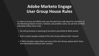 Adobe Marketo Engage
User Group House Rules
In order to ensure our MUGs stay user-focused and a safe space for members of
the Marketing Nation to learn, network, and problem solve, we ask that all MUG
attendees follow these rules:
• No self-promotion or pitching of any kind is permitted at MUG events
• Don’t contact people outside of the User Group without their consent
• If MUG members share their use case at the User Group, please don’t share
that information without their consent
 