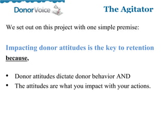 We set out on this project with one simple premise:

Impacting donor attitudes is the key to retention
because,

• Donor attitudes dictate donor behavior AND
• The attitudes are what you impact with your actions.
 