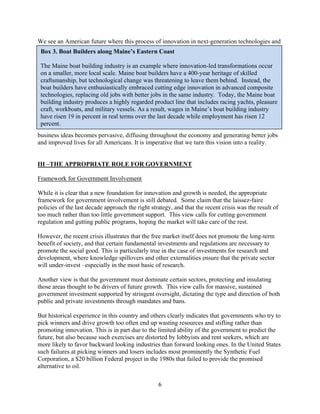 We see an American future where this process of innovation in next-generation technologies and
 Box 3. Boat Builders along Maine’s Eastern Coast

 The Maine boat building industry is an example where innovation-led transformations occur
 on a smaller, more local scale. Maine boat builders have a 400-year heritage of skilled
 craftsmanship, but technological change was threatening to leave them behind. Instead, the
 boat builders have enthusiastically embraced cutting edge innovation in advanced composite
 technologies, replacing old jobs with better jobs in the same industry. Today, the Maine boat
 building industry produces a highly regarded product line that includes racing yachts, pleasure
 craft, workboats, and military vessels. As a result, wages in Maine’s boat building industry
 have risen 19 in percent in real terms over the last decade while employment has risen 12
 percent.
business ideas becomes pervasive, diffusing throughout the economy and generating better jobs
and improved lives for all Americans. It is imperative that we turn this vision into a reality.


III –THE APPROPRIATE ROLE FOR GOVERNMENT

Framework for Government Involvement

While it is clear that a new foundation for innovation and growth is needed, the appropriate
framework for government involvement is still debated. Some claim that the laissez-faire
policies of the last decade approach the right strategy, and that the recent crisis was the result of
too much rather than too little government support. This view calls for cutting government
regulation and gutting public programs, hoping the market will take care of the rest.

However, the recent crisis illustrates that the free market itself does not promote the long-term
benefit of society, and that certain fundamental investments and regulations are necessary to
promote the social good. This is particularly true in the case of investments for research and
development, where knowledge spillovers and other externalities ensure that the private sector
will under-invest –especially in the most basic of research.

Another view is that the government must dominate certain sectors, protecting and insulating
those areas thought to be drivers of future growth. This view calls for massive, sustained
government investment supported by stringent oversight, dictating the type and direction of both
public and private investments through mandates and bans.

But historical experience in this country and others clearly indicates that governments who try to
pick winners and drive growth too often end up wasting resources and stifling rather than
promoting innovation. This is in part due to the limited ability of the government to predict the
future, but also because such exercises are distorted by lobbyists and rent seekers, which are
more likely to favor backward looking industries than forward looking ones. In the United States
such failures at picking winners and losers includes most prominently the Synthetic Fuel
Corporation, a $20 billion Federal project in the 1980s that failed to provide the promised
alternative to oil.

                                                  6

 