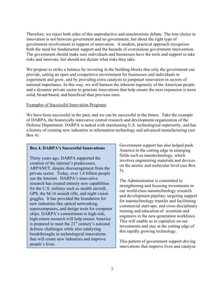 Therefore, we reject both sides of this unproductive and anachronistic debate. The true choice in
innovation is not between government and no government, but about the right type of
government involvement in support of innovation. A modern, practical approach recognizes
both the need for fundamental support and the hazards of overzealous government intervention.
The government should make sure individuals and businesses have the tools and support to take
risks and innovate, but should not dictate what risks they take.

We propose to strike a balance by investing in the building blocks that only the government can
provide, setting an open and competitive environment for businesses and individuals to
experiment and grow, and by providing extra catalysts to jumpstart innovation in sectors of
national importance. In this way, we will harness the inherent ingenuity of the American people
and a dynamic private sector to generate innovations that help ensure the next expansion is more
solid, broad-based, and beneficial than previous ones.

Examples of Successful Innovation Programs

We have been successful in the past, and we can be successful in the future. Take the example
of DARPA, the historically innovative central research and development organization of the
Defense Department. DARPA is tasked with maintaining U.S. technological superiority, and has
a history of creating new industries in information technology and advanced manufacturing (see
Box 4).

                                                     Government support has also helped push
 Box 4. DARPA’s Successful Innovations
                                                     America to the cutting edge in emerging
                                                     fields such as nanotechnology, which
 Thirty years ago, DARPA supported the
                                                     involves engineering materials and devices
 creation of the internet’s predecessor,
                                                     on the atomic and molecular level (see Box
 ARPANET, despite discouragement from the
                                                     5).
 private sector. Today, over 1.6 billion people
 use the Internet. DARPA’s innovative
                                                     The Administration is committed to
 research has created entirely new capabilities
                                                     strengthening and focusing investments in
 for the U.S. military such as stealth aircraft,
                                                     our world-class nanotechnology research
 GPS, the M-16 assault rifle, and night vision
                                                     and development pipeline; targeting support
 goggles. It has provided the foundation for
                                                     for nanotechnology transfer and facilitating
 new industries like optical networking,
                                                     commercial start-ups; and cross-disciplinary
 supercomputers, and design tools for computer
                                                     training and education of scientists and
 chips. DARPA’s commitment to high-risk,
                                                     engineers in the new-generation workforce.
 high-return research will help ensure America
                                                     This will enable us to capitalize on our
 is prepared to meet the 21st century’s national
                                                     investments and stay at the cutting edge of
 defense challenges while also catalyzing
                                                     this rapidly growing technology.
 breakthroughs in technological innovations
 that will create new industries and improve
                                                     This pattern of government support driving
 people’s lives.
                                                     innovations that improve lives and catalyze




                                                7

 