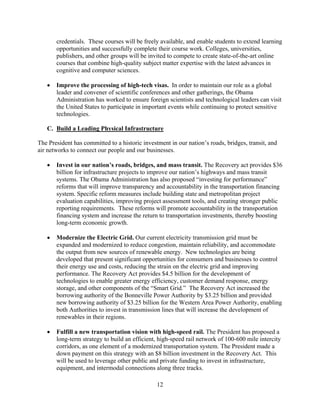 credentials. These courses will be freely available, and enable students to extend learning
       opportunities and successfully complete their course work. Colleges, universities,
       publishers, and other groups will be invited to compete to create state-of-the-art online
       courses that combine high-quality subject matter expertise with the latest advances in
       cognitive and computer sciences.

   	 Improve the processing of high-tech visas. In order to maintain our role as a global
      leader and convener of scientific conferences and other gatherings, the Obama
      Administration has worked to ensure foreign scientists and technological leaders can visit
      the United States to participate in important events while continuing to protect sensitive
      technologies.

   C. Build a Leading Physical Infrastructure

The President has committed to a historic investment in our nation’s roads, bridges, transit, and
air networks to connect our people and our businesses.

   	 Invest in our nation’s roads, bridges, and mass transit. The Recovery act provides $36
      billion for infrastructure projects to improve our nation’s highways and mass transit
      systems. The Obama Administration has also proposed “investing for performance”
      reforms that will improve transparency and accountability in the transportation financing
      system. Specific reform measures include building state and metropolitan project
      evaluation capabilities, improving project assessment tools, and creating stronger public
      reporting requirements. These reforms will promote accountability in the transportation
      financing system and increase the return to transportation investments, thereby boosting
      long-term economic growth.

   	 Modernize the Electric Grid. Our current electricity transmission grid must be
      expanded and modernized to reduce congestion, maintain reliability, and accommodate
      the output from new sources of renewable energy. New technologies are being
      developed that present significant opportunities for consumers and businesses to control
      their energy use and costs, reducing the strain on the electric grid and improving
      performance. The Recovery Act provides $4.5 billion for the development of
      technologies to enable greater energy efficiency, customer demand response, energy
      storage, and other components of the “Smart Grid.” The Recovery Act increased the
      borrowing authority of the Bonneville Power Authority by $3.25 billion and provided
      new borrowing authority of $3.25 billion for the Western Area Power Authority, enabling
      both Authorities to invest in transmission lines that will increase the development of
      renewables in their regions.

   	 Fulfill a new transportation vision with high-speed rail. The President has proposed a
      long-term strategy to build an efficient, high-speed rail network of 100-600 mile intercity
      corridors, as one element of a modernized transportation system. The President made a
      down payment on this strategy with an $8 billion investment in the Recovery Act. This
      will be used to leverage other public and private funding to invest in infrastructure,
      equipment, and intermodal connections along three tracks.

                                                12 

 