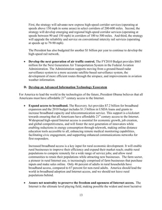 First, the strategy will advance new express high-speed corridor services (operating at
       speeds above 150 mph in some areas) in select corridors of 200-600 miles. Second, the
       strategy will develop emerging and regional high-speed corridor services (operating at
       speeds between 90 and 150 mph) in corridors of 100 to 500 miles. And third, the strategy
       will upgrade the reliability and service on conventional intercity rail services (operating
       at speeds up to 79-90 mph).

       The President has also budgeted for another $1 billion per year to continue to develop the
       high-speed rail network.

   	 Develop the next generation of air traffic control. The FY2010 Budget provides $865
      million for the Next Generation Air Transportation System in the Federal Aviation
      Administration. The Administration supports moving from a ground-based radar
      surveillance system to a more accurate satellite-based surveillance system, the
      development of more efficient routes through the airspace, and improvements in aviation
      weather information.

   D. Develop an Advanced Information Technology Ecosystem

For America to lead the world in the technologies of the future, President Obama believes that all
Americans must have affordable 21st century access to the Internet.

   	 Expand access to broadband. The Recovery Act provides $7.2 billion for broadband
      expansion and the 2010 budget includes $1.3 billion in USDA loans and grants to
      increase broadband capacity and telecommunication service. This support is a kickstart
      towards ensuring that all Americans have affordable 21st century access to the Internet.
      Widespread high-speed Internet access is essential for economic growth, job creation,
      and global competitiveness, and will foster the next generation of innovators while
      enabling reductions in energy consumption through telework, making online distance
      education tools accessible to all, enhancing remote medical monitoring capabilities,
      facilitating civic engagement, and supporting enhanced communications networks for
      first responders.

       Increased broadband access is a key input for rural economic development. It will enable
       rural businesses to improve their efficiency and expand their market reach; enable rural
       populations to compete remotely for a wide range of service jobs; and allow rural
       communities to retain their populations while attracting new businesses. The farm sector,
       a pioneer in rural Internet use, is increasingly comprised of farm businesses that purchase
       inputs and make sales online. Only 46 percent of adults in rural households have
       broadband access, compared to 67 percent for non-rural adults. America should lead the
       world in broadband adoption and Internet access, and we should not leave rural
       populations behind.

   	 Assure net neutrality to preserve the freedom and openness of Internet access. The
      Internet is the ultimate level playing field, making possible the widest and most lucrative

                                               13 

 