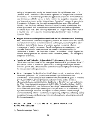 variety of entrepreneurial activity and innovation that the world has ever seen. FCC
     Chairman Julius Genachowski announced on September 21st that providers of Internet
     access should not discriminate against lawful applications or content. We want to make
     sure it remains possible for anyone to start a business in a garage that creates new jobs,
     new ideas, and new opportunities for Americans. Our nation’s economy is increasingly
     dependent on the Internet; the Internet is an essential infrastructure, like roads and
     electricity; and the global leadership that America provides today stems directly from
     historic policies that have ensured that telecommunications networks are open to all
     lawful uses by all users. That’s the way the Internet has always worked, and we want it
     to stay that way – not because we treasure our past, but because we care about our
     economic future.

  	 Support research for next-generation information and communications technology.
     The Administration is committed to supporting research that will foster the next wave of
     innovation in information and communications technologies, such as “cognitive radio”
     that allows for the efficient sharing of spectrum, quantum computing, efficient
     programming of parallel computers, cyber-physical systems, secure computers and
     networks, data-intensive supercomputers, and nanoelectronics that enables the
     continuation of Moore’s Law for decades to come. The President’s Budget supports this
     research through grants for the National Science Foundation, DARPA, and other public
     and private institutions.

  	 Appoint a Chief Technology Officer of the U.S. Government. In April, President
     Obama named the first ever Chief Technology Officer of the U.S. government. The CTO
     position was created to oversee the application of technology to create jobs and spur
     economic growth. The Administration is committed to recruiting high-level champions
     for innovation across the government.

  	 Secure cyberspace. The President has identified cybersecurity as a national priority to
     ensure that cyberspace – the globally-interconnected digital communications
     infrastructure - is sufficiently resilient and trustworthy to support U.S. goals of economic
     growth, civil liberties, privacy protections, national security, and the continued
     advancement of democratic institutions. Leadership in this effort has been anchored in
     the White House through the positions of the U.S. Chief Technology Officer, the U.S.
     Chief Information Officer, and the President’s coming Cybersecurity Coordinator. This
     leadership team is partnering across the public and private sectors to build capacity for a
     digital nation through education, training and awareness; enhance security through
     information sharing, effective incident response planning, and privacy-enhancing identity
     management strategies; and encourage innovation through game-changing research and
     development strategies.


2.	 PROMOTE COMPETITIVE MARKETS THAT SPUR PRODUCTIVE
    ENTREPRENEURSHIP

  A. Promote American Exports

                                              14 

 