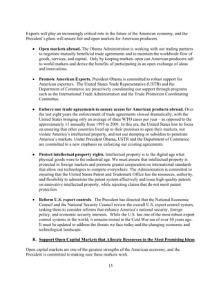 Exports will play an increasingly critical role in the future of the American economy, and the
President’s plans will ensure fair and open markets for American producers.

   	 Open markets abroad. The Obama Administration is working with our trading partners
      to negotiate mutually beneficial trade agreements and to maintain the worldwide flow of
      goods, services, and capital. Only by keeping markets open can American producers sell
      to world markets and derive the benefits of participating in an open exchange of ideas
      and innovations.

   	 Promote American Exports. President Obama is committed to robust support for
      American exporters. The United States Trade Representative (USTR) and the
      Department of Commerce are proactively coordinating our support through programs
      such as the International Trade Administration and the Trade Promotion Coordinating
      Committee.

   	 Enforce our trade agreements to ensure access for American products abroad. Over
      the last eight years the enforcement of trade agreements slowed dramatically, with the
      United States bringing only an average of three WTO cases per year – as opposed to the
      approximately 11 annually from 1995 to 2001. In this era, the United States lost its focus
      on ensuring that other countries lived up to their promises to open their markets, not
      violate America’s intellectual property, and not use dumping or subsidies to penetrate
      America’s markets. Under President Obama, USTR and the Department of Commerce
      are committed to a new emphasis on enforcing our existing agreements.

   	 Protect intellectual property rights. Intellectual property is to the digital age what
      physical goods were to the industrial age. We must ensure that intellectual property is
      protected in foreign markets and promote greater cooperation on international standards
      that allow our technologies to compete everywhere. The Administration is committed to
      ensuring that the United States Patent and Trademark Office has the resources, authority,
      and flexibility to administer the patent system effectively and issue high-quality patents
      on innovative intellectual property, while rejecting claims that do not merit patent
      protection.

   	 Reform U.S. export controls. The President has directed that the National Economic
      Council and the National Security Council review the overall U.S. export control system,
      tasking them to consider reforms that enhance America’s national security, foreign
      policy, and economic security interests. While the U.S. has one of the most robust export
      control systems in the world, it remains rooted in the Cold War era of over 50 years ago.
      It must be updated to address the threats we face today and the changing economic and
      technological landscape.

   B. Support Open Capital Markets that Allocate Resources to the Most Promising Ideas

Open capital markets are one of the greatest strengths of the American economy, and the
President is committed to making sure these markets work.

                                               15 

 