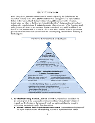 EXECUTIVE SUMMARY 


Since taking office, President Obama has taken historic steps to lay the foundation for the
innovation economy of the future. The Obama Innovation Strategy builds on well over $100
billion of Recovery Act funds that support innovation, additional support for education,
infrastructure and others in the Recovery Act and the President’s Budget, and novel regulatory
and executive order initiatives. It seeks to harness the inherent ingenuity of the American people
and a dynamic private sector to ensure that the next expansion is more solid, broad-based, and
beneficial than previous ones. It focuses on critical areas where sensible, balanced government
policies can lay the foundation for innovation that leads to quality jobs and shared prosperity. It
has three parts:

                            Innovation for Sustainable Growth and Quality Jobs




                                                     Catalyze
                                                Breakthroughs for
                                                National Priorities
                                           • Unleash a clean energy
                                             revolution
                                       • Support advanced vehicle technology
                                     • Drive breakthroughs in health IT
                                   • Address the “grand challenges” of the 21st century


                                    Promote Competitive Markets that Spur
                                        Productive Entrepreneurship
                     • Promote American exports                • Encourage high-growth and
                     • Support open capital markets that        innovation-based entrepreneurship
                      allocate resources to the most           • Improve public sector innovation and
                      promising ideas                           support community innovation


                          Invest in the Building Blocks of American Innovation
                       • Restore American leadership in fundamental research
                       • Educate the next generation with 21st century knowledge and skills while
                         creating a world-class workforce
                       • Build a leading physical infrastructure
                       • Develop an advanced information technology ecosystem




1.	 Invest in the Building Blocks of American Innovation. We must first ensure that our
    economy is given all the necessary tools for successful innovation, from investments in
    research and development to the human, physical, and technological capital needed to
    perform that research and transfer those innovations.
     Restore American leadership in fundamental research. President Obama implemented
        the largest increase in basic R&D in history, which will lay the foundation for new

                                                           i
 