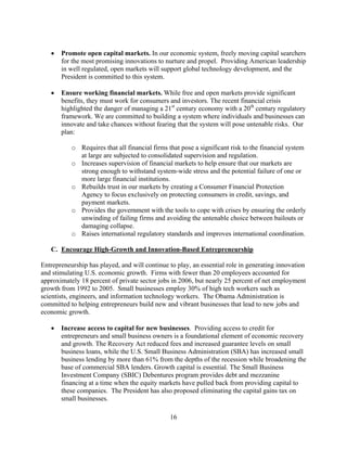 	 Promote open capital markets. In our economic system, freely moving capital searchers
      for the most promising innovations to nurture and propel. Providing American leadership
      in well regulated, open markets will support global technology development, and the
      President is committed to this system.

   	 Ensure working financial markets. While free and open markets provide significant
      benefits, they must work for consumers and investors. The recent financial crisis
      highlighted the danger of managing a 21st century economy with a 20th century regulatory
      framework. We are committed to building a system where individuals and businesses can
      innovate and take chances without fearing that the system will pose untenable risks. Our
      plan:

           o	 Requires that all financial firms that pose a significant risk to the financial system
              at large are subjected to consolidated supervision and regulation.
           o	 Increases supervision of financial markets to help ensure that our markets are
              strong enough to withstand system-wide stress and the potential failure of one or
              more large financial institutions.
           o	 Rebuilds trust in our markets by creating a Consumer Financial Protection
              Agency to focus exclusively on protecting consumers in credit, savings, and
              payment markets.
           o	 Provides the government with the tools to cope with crises by ensuring the orderly
              unwinding of failing firms and avoiding the untenable choice between bailouts or
              damaging collapse.
           o	 Raises international regulatory standards and improves international coordination.

   C. Encourage High-Growth and Innovation-Based Entrepreneurship

Entrepreneurship has played, and will continue to play, an essential role in generating innovation
and stimulating U.S. economic growth. Firms with fewer than 20 employees accounted for
approximately 18 percent of private sector jobs in 2006, but nearly 25 percent of net employment
growth from 1992 to 2005. Small businesses employ 30% of high tech workers such as
scientists, engineers, and information technology workers. The Obama Administration is
committed to helping entrepreneurs build new and vibrant businesses that lead to new jobs and
economic growth.

   	 Increase access to capital for new businesses. Providing access to credit for
      entrepreneurs and small business owners is a foundational element of economic recovery
      and growth. The Recovery Act reduced fees and increased guarantee levels on small
      business loans, while the U.S. Small Business Administration (SBA) has increased small
      business lending by more than 61% from the depths of the recession while broadening the
      base of commercial SBA lenders. Growth capital is essential. The Small Business
      Investment Company (SBIC) Debentures program provides debt and mezzanine
      financing at a time when the equity markets have pulled back from providing capital to
      these companies. The President has also proposed eliminating the capital gains tax on
      small businesses.

                                                16 

 