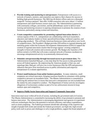 	 Provide training and mentoring to entrepreneurs. Entrepreneurs with access to a
      network of trainers, mentors, and counselors can improve their chances for success in
      building high-growth businesses. The SBA has 68 district offices and over a thousand
      nonprofit “resource partners” that offer 14,000 counselors who serve about 1.5 million
      entrepreneurs and small business owners each year. The Administration is partnering
      with community colleges, universities, and the philanthropic sector to deliver more
      training and mentoring resources to aspiring entrepreneurs to promote the creation of new
      businesses, particularly among women and minorities.

   	 Create competitive communities by promoting regional innovation clusters. In
      various regions of the U.S., entrepreneurs are collaborating with local researchers,
      educators and industry leaders to foster specialized knowledge, technical expertise, and
      cutting-edge products. This will help American businesses retain and achieve new levels
      of competitiveness. The President’s Budget provides $50 million in regional planning and
      matching grants within the Economic Development Administration (EDA) to support the
      creation of regional innovation clusters that leverage regions’ existing competitive
      strengths to boost job creation and economic growth. The Budget also launches a $50
      million initiative in EDA that will create a national network of business incubators to
      encourage entrepreneurial activity in economically distressed areas.

   	 Stimulate entrepreneurship through increased access to government data. The
      Administration launched Data.gov, a one-stop shop for free access to data generated
      across all Federal agencies. By empowering the American people to find, use, and
      repackage data, Data.gov will give rise to new businesses (like the GPS and genomics
      industries that grew from increased access to public information) and empower
      entrepreneurs to evaluate opportunities.

   	 Protect small businesses from unfair business practices. In many industries, small
      companies are critical innovators, bringing enormous benefits to consumers while putting
      competitive pressure on incumbent firms. The Obama Administration is committed to
      enforcing the antitrust laws to insure that innovative entrepreneurs are not excluded from
      the market by anti-competitive conduct. The Department of Justice actively investigates
      allegations of exclusionary conduct as part of its law enforcement mission to keep
      markets open and competitive.

   D. Improve Public Sector Innovation and Support Community Innovation

Innovation must occur within all levels of society, including the government and civil society.
The Obama Administration is committed to increasing the ability of government to promote and
harness innovation. The Administration is encouraging departments and agencies to experiment
with new technologies that have the potential to increase efficiency and reduce expenditures,
such as cloud computing. The Federal government should take advantage of the expertise and
insight of people both inside and outside the Federal government, use high-risk, high-reward
policy tools such as prizes and challenges to solve tough problems, support the broad adoption of


                                               17 

 