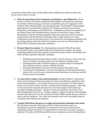 community solutions that work, and form high-impact collaborations with researchers, the
private sector, and civil society.

   	 Make the government more transparent, participatory, and collaborative. On his
      first day in office, the President signed the Memorandum on Transparency and Open
      Government, thereby placing government accountability and civic engagement at the
      forefront of the Administration’s governing philosophy. The President’s Memorandum
      urged agencies to promote three principles for bringing innovation to government:
      transparency, participation, and collaboration. Transparency promotes accountability by
      providing citizens with information about what their Government is doing. Public
      participation in decision-making strengthens democracy and ensures that Government
      makes policies with the benefit of information that is widely dispersed in society.
      Collaboration improves the effectiveness of Government by encouraging cooperation and
      knowledge-sharing within the Federal Government, across levels of Government and
      between the Government and private institutions.

   	 Promote Open Government. The Administration created the White House Open
      Government Initiative to coordinate Open Government policy, projects, and design
      technology platforms that foster openness across the Executive branch. The Initiative has
      achieved many important milestones, including:

          o	 Publishing government data online to make it easy for anyone to remix and reuse,
             thus involving the American people in the development of public policy,
          o	 Challenging thousands of Federal employees to propose ideas for slashing the
             time required to process veterans’ disability benefits,
          o	 Releasing information on Executive branch personnel and salaries, and
          o	 Launching the IT dashboard, a one-stop clearinghouse of information that allows
             anyone with a web browser to track government spending on technology and hold
             the government accountable.

   	 Use innovation to improve government programs. President Obama is committed to
      using novel techniques and research support to improve the efficiency and effectiveness
      of government programs. For example, the Recovery Act includes a $7 billion fund to
      incentivize innovative reforms in states’ Unemployment Insurance programs. States that
      use the most recent wage data and commit to cover more groups of job seekers get
      rewarded with higher payments. Already 32 states have qualified, and of these 24 of
      them changed their laws to do so. Another example is support for patient-centered health
      research in the Recovery Act. This research will lead to higher quality and more effective
      ways to deliver healthcare. The results will stimulate action across the health system to
      incorporate these findings into programs.

   	 Commit White House Resources to scaling and promoting community innovations.
      The President created the White House Office of Social Innovation and Civic
      Participation to grow the marketplace for community innovations and provide the
      technology and tools for greater civic participation to help tackle our nation’s toughest
      problems. The office will build upon efforts across the agencies, such as the Department

                                              18 

 