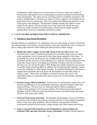 of Education’s $650 million Invest in Innovation (i3) Fund, to create new models of
       Federal grant-making that focus on encouraging, testing and scaling the most promising
       ideas and programs. The office uses its convening power to coordinate and partner with
       citizens, philanthropists, and the private sector to create a supportive environment for on-
       going innovations in communities. Part of the effort will include using innovative tools
       such as prizes and challenges. The President’s Budget includes $50 million in seed
       capital for the nation’s first Social Innovation Fund, which will identify the most
       promising, results-oriented non-profit programs and provide the capital needed to
       replicate their success in communities around the country.

3.	 CATALYZE BREAKTHROUGHS FOR NATIONAL PRIORITIES

   A. Unleash a Clean Energy Revolution

President Obama is committed to U.S. leadership in the new clean energy economy of the future.
The Administration’s investments will put American innovators ahead of the curve, creating new
jobs in cutting edge industries while tackling the threat posed by climate change.

   	 Double the nation’s supply of renewable energy in the next three years. The
      President has set a goal to double the generation of renewable energy in the next three
      years, unleashing a wave of innovation in the clean energy industries of the future. To
      accomplish this vision, the Recovery Act included billions of dollars to support loan
      guarantees and the extension of the Production Tax Credit for electricity production from
      renewable energy sources, leveraging tens of billions of dollars in private investment.
      The Recovery Act and the President’s 2010 Budget also include significant increases for
      renewable energy technology R&D. In addition, the President pursued regulatory reform
      to ease the transition to a clean energy economy. In April the Department of the Interior
      released final regulations that will govern the development of renewable energy in
      offshore waters. These rules will enable our Nation to tap into the ocean’s vast
      sustainable resources to generate clean, green energy in an environmentally sound and
      safe manner.

   	 Promote energy efficient industries. The Recovery Act and national energy policy will
      generate a proliferation of new technologies, processes, and jobs relating to improving
      energy efficiency. The Recovery Act alone provided $5 billion in funding for
      weatherization assistance to low-income residents, $4.5 billion for greening Federal
      buildings, and $6.3 billion for state and local government renewable energy and energy
      efficiency and conservation efforts.

   	 Invest in Clean energy innovation. The President has proposed a 10 year, $150 billion
      investment in the research, development and demonstration of clean energy technologies,
      such as solar, wind, green buildings, efficient lighting, next-generation biofuels,
      proliferation-resistant nuclear reactors, energy storage, and carbon capture and storage.

   	 Enact a cap-and-trade program to curb oil dependence and greenhouse gas
      emissions while spurring renewable energy technologies. President Obama supports a

                                                19 

 