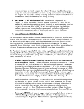 comprehensive cap-and-trade program that will provide a clear signal that the current
       energy mix is unacceptable and that low-carbon energy sources are the way of the future.
       The program will provide the certainty necessary for businesses to make transformative
       investments in renewable alternatives and energy efficiency.

   	 RE-ENERGYSE the American workforce. The President has proposed RE-
      ENERGYSE, a joint educational campaign from the Department of Energy and the
      National Science Foundation to inspire tens of thousands of young Americans to pursue
      careers in clean energy. RE-ENERGYSE will support fellowships, interdisciplinary
      graduate programs, and partnerships between academic institutions and innovative
      companies to prepare a generation of Americans to meet the energy challenge.

   B. Support Advanced Vehicle Technologies

For the sake of our national security, economy, and environment, it is crucial to diversify away
from oil as the sole source of transportation fuel. Today, oil accounts for 96 percent of the fuel
that powers our country’s vehicle fleet. The lack of widespread, affordable alternatives to oil
makes us vulnerable to market disruptions and dependent on oil producers. Oil is also
responsible for one third of our carbon dioxide emissions and is a significant source of local air
pollution, threatening our climate security and the health of our local communities.

The President’s strategy is to put the U.S. at the cutting edge of the advanced vehicle technology
industry, which will not only reduce our dependence on oil, but will also create jobs, strengthen
our manufacturing base, improve the quality of the air we breathe, and offer consumers greater
safety, performance, and choice.

    	 Make the largest investment in technology for electric vehicles and transportation
       electrification in U.S. history. In early August the Administration announced $2 billion
       in grants which will catalyze private sector investment to build a globally competitive
       domestic battery and electric drive component industry. With this support, American
       factories will produce the lightest, cheapest, longest-lasting, and most powerful vehicle
       batteries in the world. American batteries and components will power affordable electric
       cars that can travel over hundred miles on a single charge and offer customers superb
       performance. These vehicles will be even more attractive thanks to the tax credit of up
       to $7,500 offered for electric and plug-in electric vehicles in the Recovery Act.

        The Administration is also making a $400 million holistic investment in transportation
        electrification as a system. Beyond batteries, vehicles, and components, this includes
        demonstrating pilot systems that put the pieces together – testing the infrastructure to
        plug the cars, training the workers to build and service them, and educating the
        consumers who will buy them. The lessons from these projects will help the private
        sector more quickly develop profitable electric vehicles that meet the needs of drivers.

   	 Deploy up to $25 billion in loans to support American manufacturing of advanced
      vehicle technologies. Through the $25 billion Advanced Technology Vehicles
      Manufacturing Loan Program, the Administration is supporting competition within the

                                                20 

 