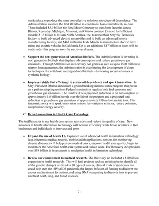 marketplace to produce the most cost-effective solutions to reduce oil dependence. The
       Administration awarded the first $8 billion in conditional loan commitments in June.
       These included $5.9 billion for Ford Motor Company to transform factories across
       Illinois, Kentucky, Michigan, Missouri, and Ohio to produce 13 more fuel efficient
       models; $1.6 billion to Nissan North America, Inc. to retool their Smyrna, Tennessee
       factory to build advanced electric automobiles and to build an advanced battery
       manufacturing facility; and $465 million to Tesla Motors to manufacture electric drive
       trains and electric vehicles in California. Up to an additional $17 billion in loans will be
       made under this program over the next several years.

   	 Support the next generation of American biofuels. The Administration is investing in
      next generation biofuels that displace oil consumption and reduce greenhouse gas
      emissions. Through $800 million in Recovery Act grants as well as up to $500 million to
      support loan guarantees, the Administration is accelerating the development of clean
      technologies like cellulosic and algae-based biofuels –harnessing recent advances in
      synthetic biology.

   	 Improve vehicle fuel efficiency to reduce oil dependence and spark innovation. In
      May, President Obama announced a groundbreaking national autos program that put us
      on a path to adopting uniform Federal standards to regulate both fuel economy and
      greenhouse gas emissions. The result will be a projected reduction in oil consumption of
      approximately 1.8 billion barrels over the life of the program and a projected total
      reduction in greenhouse gas emissions of approximately 950 million metric tons. This
      landmark policy will spark innovation in more fuel-efficient vehicles, reduce pollution,
      and promote energy security.

   C. Drive Innovations in Health Care Technology

The inefficiencies in our health care system raise costs and reduce the quality of care. New
advances in health information technology will increase efficiency while broad reform will free
businesses and individuals to innovate and grow.

   	 Expand the use of health IT. Expanded use of advanced health information technology
      (e.g. electronic medical records, mobile health applications, sensors for monitoring
      chronic diseases) will help prevent medical errors, improve health care quality, begin to
      modernize the American health care system and reduce costs. The Recovery Act provides
      over $19 billion in investments to modernize health information technology.

   	 Renew our commitment to medical research. The Recovery act included a $10 billion
      expansion in health research. This will fund projects such as an initiative to identify all
      of the genetic changes involved in 20 types of cancer, clinical trials of medicines that
      could help stop the HIV/AIDS pandemic, the largest infusion of funding to discover the
      causes and treatment for autism, and using DNA sequencing to discover how to prevent
      and treat heart, lung, and blood diseases



                                                21 

 