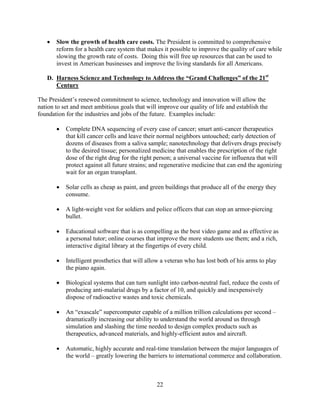 	 Slow the growth of health care costs. The President is committed to comprehensive
      reform for a health care system that makes it possible to improve the quality of care while
      slowing the growth rate of costs. Doing this will free up resources that can be used to
      invest in American businesses and improve the living standards for all Americans.

   D. Harness Science and Technology to Address the “Grand Challenges” of the 21st
      Century

The President’s renewed commitment to science, technology and innovation will allow the
nation to set and meet ambitious goals that will improve our quality of life and establish the
foundation for the industries and jobs of the future. Examples include:

       	 Complete DNA sequencing of every case of cancer; smart anti-cancer therapeutics
          that kill cancer cells and leave their normal neighbors untouched; early detection of
          dozens of diseases from a saliva sample; nanotechnology that delivers drugs precisely
          to the desired tissue; personalized medicine that enables the prescription of the right
          dose of the right drug for the right person; a universal vaccine for influenza that will
          protect against all future strains; and regenerative medicine that can end the agonizing
          wait for an organ transplant.

       	 Solar cells as cheap as paint, and green buildings that produce all of the energy they
          consume.

       	 A light-weight vest for soldiers and police officers that can stop an armor-piercing
          bullet.

       	 Educational software that is as compelling as the best video game and as effective as
          a personal tutor; online courses that improve the more students use them; and a rich,
          interactive digital library at the fingertips of every child.

       	 Intelligent prosthetics that will allow a veteran who has lost both of his arms to play
          the piano again.

       	 Biological systems that can turn sunlight into carbon-neutral fuel, reduce the costs of
          producing anti-malarial drugs by a factor of 10, and quickly and inexpensively
          dispose of radioactive wastes and toxic chemicals.

       	 An “exascale” supercomputer capable of a million trillion calculations per second –
          dramatically increasing our ability to understand the world around us through
          simulation and slashing the time needed to design complex products such as
          therapeutics, advanced materials, and highly-efficient autos and aircraft.

       	 Automatic, highly accurate and real-time translation between the major languages of
          the world – greatly lowering the barriers to international commerce and collaboration.



                                                22 

 