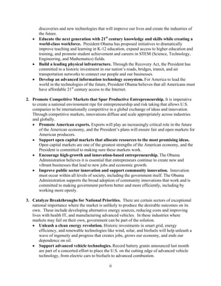 discoveries and new technologies that will improve our lives and create the industries of
      the future.
   	 Educate the next generation with 21st century knowledge and skills while creating a
      world-class workforce. President Obama has proposed initiatives to dramatically
      improve teaching and learning in K-12 education, expand access to higher education and
      training, and promote student achievement and careers in STEM (Science, Technology,
      Engineering, and Mathematics) fields.
   	 Build a leading physical infrastructure. Through the Recovery Act, the President has
      committed to a historic investment in our nation’s roads, bridges, transit, and air
      transportation networks to connect our people and our businesses.
   	 Develop an advanced information technology ecosystem. For America to lead the
      world in the technologies of the future, President Obama believes that all Americans must
      have affordable 21st century access to the Internet.

2.	 Promote Competitive Markets that Spur Productive Entrepreneurship. It is imperative
    to create a national environment ripe for entrepreneurship and risk taking that allows U.S.
    companies to be internationally competitive in a global exchange of ideas and innovation.
    Through competitive markets, innovations diffuse and scale appropriately across industries
    and globally.
     Promote American exports. Exports will play an increasingly critical role in the future
        of the American economy, and the President’s plans will ensure fair and open markets for
        American producers.
     Support open capital markets that allocate resources to the most promising ideas.
        Open capital markets are one of the greatest strengths of the American economy, and the
        President is committed to making sure these markets work.
    	 Encourage high-growth and innovation-based entrepreneurship. The Obama
        Administration believes it is essential that entrepreneurs continue to create new and
        vibrant businesses that lead to new jobs and economic growth.
    	 Improve public sector innovation and support community innovation. Innovation
        must occur within all levels of society, including the government itself. The Obama
        Administration supports the broad adoption of community innovations that work and is
        committed to making government perform better and more efficiently, including by
        working more openly.

3. Catalyze Breakthroughs for National Priorities. There are certain sectors of exceptional
   national importance where the market is unlikely to produce the desirable outcomes on its
   own. These include developing alternative energy sources, reducing costs and improving
   lives with health IT, and manufacturing advanced vehicles. In these industries where
   markets may fail on their own, government can be part of the solution.
    Unleash a clean energy revolution. Historic investments in smart grid, energy
       efficiency, and renewable technologies like wind, solar, and biofuels will help unleash a
       wave of ingenuity and progress that creates jobs, grows our economy, and ends our
       dependence on oil.
   	 Support advanced vehicle technologies. Record battery grants announced last month
       are part of a concerted effort to place the U.S. on the cutting edge of advanced vehicle
       technology, from electric cars to biofuels to advanced combustion.

                                                ii
 