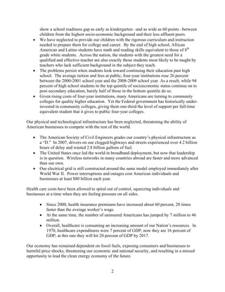 show a school readiness gap as early as kindergarten –and as wide as 60 points –between
      children from the highest socio-economic background and their less affluent peers.
   	 We have neglected to provide our children with the rigorous curriculum and instruction
      needed to prepare them for college and career. By the end of high school, African
      American and Latino students have math and reading skills equivalent to those of 8th
      grade white students. Across the nation, the students with the greatest need for a
      qualified and effective teacher are also exactly those students most likely to be taught by
      teachers who lack sufficient background in the subject they teach.
   	 The problems persist when students look toward continuing their education past high
      school. The average tuition and fees at public, four-year institutions rose 26 percent
      between the 2000-2001 school year and the 2008-2009 school year. As a result, while 94
      percent of high school students in the top quintile of socioeconomic status continue on to
      post-secondary education, barely half of those in the bottom quintile do so.
   	 Given rising costs of four-year institutions, many Americans are turning to community
      colleges for quality higher education. Yet the Federal government has historically under-
      invested in community colleges, giving them one-third the level of support per full-time
      equivalent student that it gives to public four-year colleges.

Our physical and technological infrastructure has been neglected, threatening the ability of
American businesses to compete with the rest of the world.

   	 The American Society of Civil Engineers grades our country’s physical infrastructure as
      a “D.” In 2007, drivers on our clogged highways and streets experienced over 4.2 billion
      hours of delay and wasted 2.8 billion gallons of fuel.
   	 The United States once led the world in broadband deployment, but now that leadership
      is in question. Wireless networks in many countries abroad are faster and more advanced
      than our own.
   	 Our electrical grid is still constructed around the same model employed immediately after
      World War II. Power interruptions and outages cost American individuals and
      businesses at least $80 billion each year.

Health care costs have been allowed to spiral out of control, squeezing individuals and
businesses at a time when they are feeling pressure on all sides.

         Since 2000, health insurance premiums have increased about 60 percent, 20 times
          faster than the average worker’s wage.
        At the same time, the number of uninsured Americans has jumped by 7 million to 46
          million.
       	 Overall, healthcare is consuming an increasing amount of our Nation’s resources. In
          1970, healthcare expenditures were 7 percent of GDP; now they are 16 percent of
          GDP; at this rate they will hit 20 percent of GDP by 2017.

Our economy has remained dependent on fossil fuels, exposing consumers and businesses to
harmful price shocks, threatening our economic and national security, and resulting in a missed
opportunity to lead the clean energy economy of the future.


                                                2

 