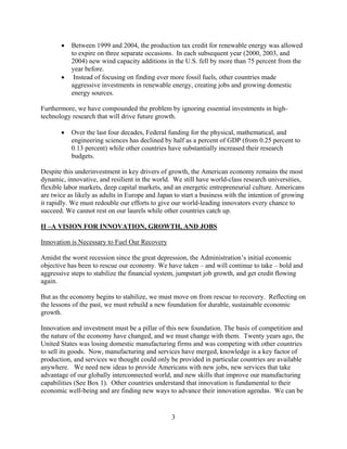 	 Between 1999 and 2004, the production tax credit for renewable energy was allowed
          to expire on three separate occasions. In each subsequent year (2000, 2003, and
          2004) new wind capacity additions in the U.S. fell by more than 75 percent from the
          year before.
        Instead of focusing on finding ever more fossil fuels, other countries made
          aggressive investments in renewable energy, creating jobs and growing domestic
          energy sources.

Furthermore, we have compounded the problem by ignoring essential investments in high-
technology research that will drive future growth.

       	 Over the last four decades, Federal funding for the physical, mathematical, and
          engineering sciences has declined by half as a percent of GDP (from 0.25 percent to
          0.13 percent) while other countries have substantially increased their research
          budgets.

Despite this underinvestment in key drivers of growth, the American economy remains the most
dynamic, innovative, and resilient in the world. We still have world-class research universities,
flexible labor markets, deep capital markets, and an energetic entrepreneurial culture. Americans
are twice as likely as adults in Europe and Japan to start a business with the intention of growing
it rapidly. We must redouble our efforts to give our world-leading innovators every chance to
succeed. We cannot rest on our laurels while other countries catch up.

II –A VISION FOR INNOVATION, GROWTH, AND JOBS

Innovation is Necessary to Fuel Our Recovery

Amidst the worst recession since the great depression, the Administration’s initial economic
objective has been to rescue our economy. We have taken – and will continue to take – bold and
aggressive steps to stabilize the financial system, jumpstart job growth, and get credit flowing
again.

But as the economy begins to stabilize, we must move on from rescue to recovery. Reflecting on
the lessons of the past, we must rebuild a new foundation for durable, sustainable economic
growth.

Innovation and investment must be a pillar of this new foundation. The basis of competition and
the nature of the economy have changed, and we must change with them. Twenty years ago, the
United States was losing domestic manufacturing firms and was competing with other countries
to sell its goods. Now, manufacturing and services have merged, knowledge is a key factor of
production, and services we thought could only be provided in particular countries are available
anywhere. We need new ideas to provide Americans with new jobs, new services that take
advantage of our globally interconnected world, and new skills that improve our manufacturing
capabilities (See Box 1). Other countries understand that innovation is fundamental to their
economic well-being and are finding new ways to advance their innovation agendas. We can be


                                                 3

 