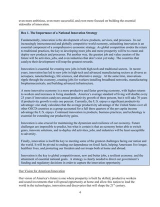 even more ambitious, even more successful, and even more focused on building the essential
sidewalks of innovation.

 Box 1. The Importance of a National Innovation Strategy

 Fundamentally, innovation is the development of new products, services, and processes. In our
 increasingly interconnected and globally competitive world economy, unleashing innovation is an
 essential component of a comprehensive economic strategy. As global competition erodes the return
 to traditional practices, the key to developing more jobs and more prosperity will be to create and
 deploy new products and processes. Put another way, the greatest job and value creators of the
 future will be activities, jobs, and even industries that don’t exist yet today. The countries that
 catalyze their development will reap the greatest rewards.

 Innovation is essential for creating new jobs in both high-tech and traditional sectors. In recent
 years, innovation has led to new jobs in high-tech and advanced manufacturing sectors as diverse as
 aerospace, nanotechnology, life sciences, and alternative energy. At the same time, innovations
 ripple through the economy, creating jobs for workers installing broadband networks, manufacturing
 biopharmaceuticals, and building advanced infrastructure.

 A more innovative economy is a more productive and faster growing economy, with higher returns
 to workers and increases in living standards. America’s average standard of living will double every
 23 years if innovation catalyzes annual productivity growth of three percent, but it will take 70 years
 if productivity growth is only one percent. Currently, the U.S. enjoys a significant productivity
 advantage: one study calculates that the average productivity advantage of the United States over all
 other OECD countries as a group accounted for a full three quarters of the per capita income
 advantage the U.S. enjoys. Continued innovation in products, business practices, and technology is
 essential for extending our productivity gains.

 Innovation is also crucial for maintaining the dynamism and resilience of our economy. Future
 challenges are impossible to predict, but what is certain is that an economy better able to switch
 gears, innovate solutions, and re-deploy old activities, jobs, and industries will be least susceptible
 to adversity.

 Finally, innovation is itself the key to meeting some of the greatest challenges facing our nation and
 the world. It will be pivotal to ending our dependence on fossil fuels, helping Americans live longer,
 healthier lives, and protecting our freedom and our troops both at home and abroad.

 Innovation is the key to global competitiveness, new and better jobs, a resilient economy, and the
 attainment of essential national goals. A strategy is clearly needed to direct our government’s
 funding and regulatory decisions in order to capture the innovation opportunity.

Our Vision for American Innovation

Our vision of America’s future is one where prosperity is built by skilled, productive workers
and sound investments that will spread opportunity at home and allow this nation to lead the
world in the technologies, innovation and discoveries that will shape the 21st century.

                                                 4

 